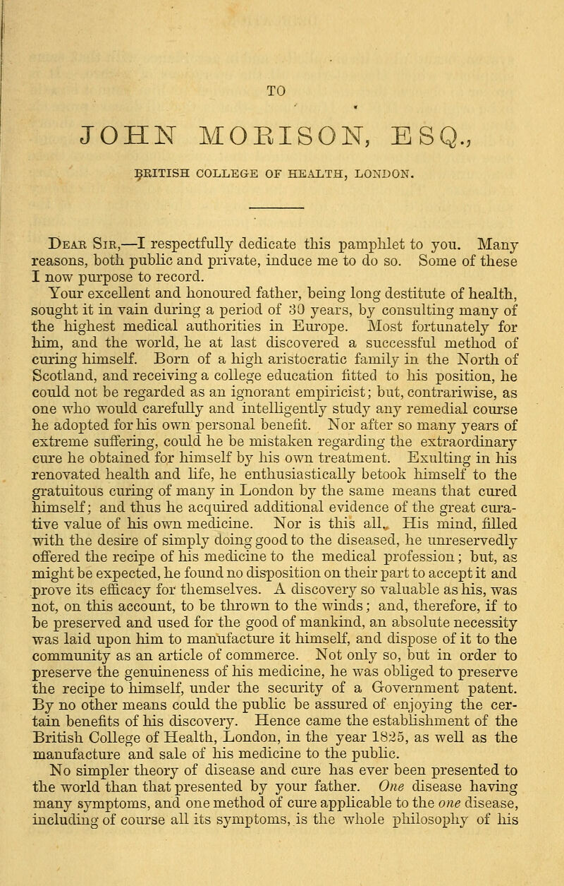 TO JOHN MOEISON, ESQ. BRITISH COLLEGE OF HEALTH, LONDON. Dear Sir,—I respectfully dedicate this pamphlet to yon. Many reasons, both public and private, induce me to do so. Some of these I now purpose to record. Your excellent and honoured father, being long destitute of health, sought it in vain during a period of 30 years, by consulting many of the highest medical authorities in Europe. Most fortunately for him, and the world, he at last discovered a successful method of curing himself. Born of a high aristocratic family in the North of Scotland, and receiving a college education fitted to his position, he could not be regarded as an ignorant empiricist; but, contrariwise, as one who would carefully and intelligently study any remedial course he adopted for his own personal benefit. Nor after so many years of extreme suffering, could he be mistaken regarding the extraordinary cure he obtained for himself by his own treatment. Exulting in his renovated health and life, he enthusiastically betook himself to the gratuitous curing of many in London by the same means that cured himself; and thus he acquired additional evidence of the great cura- tive value of his own medicine. Nor is this alL His mind, filled with the desire of simply doing good to the diseased, he unreservedly offered the recipe of his medicine to the medical profession; but, as might be expected, he found no disposition on their part to accept it and prove its efficacy for themselves. A discovery so valuable as his, was not, on this account, to be thrown to the winds; and, therefore, if to be preserved and used for the good of mankind, an absolute necessity was laid upon him to manufacture it himself, and dispose of it to the community as an article of commerce. Not only so, but in order to preserve the genuineness of his medicine, he was obliged to preserve the recipe to himself, under the security of a Government patent. By no other means could the public be assured of enjoying the cer- tain benefits of his discovery. Hence came the establishment of the British College of Health, London, in the year 1825, as well as the manufacture and sale of his medicine to the public. No simpler theory of disease and cure has ever been presented to the world than that presented by your father. One disease having many symptoms, and one method of cure applicable to the one disease, including of course all its symptoms, is the whole philosophy of his