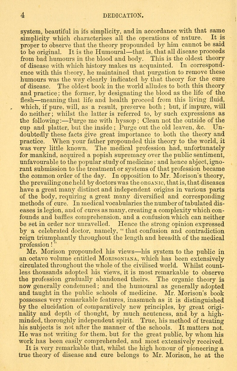 system, beautiful in its simplicity, and in accordance with that same simplicity which characterises all the operations of nature. It is proper to observe that the theory propounded by him cannot be said to be original. It is the Humoural—that is, that all disease proceeds from bad humours in the blood and body. This is the oldest theory of disease with which history makes us acquainted. In correspond- ence with this theory, he maintained that purgation to remove these humours was the way clearly indicated by that theory for the cure of disease. The oldest book in the world alludes to both this theory and practice; the former, by designating the blood as the life of the flesh—meaning that life and health proceed from this living fluid, which, if pure, will, as a result, preserve both ; but, if impure, will do neither; whilst the latter is referred to, by such expressions as the following:—Purge me with hyssop ; Clean not the outside of the cup and platter, but the inside ; Purge out the old leaven, &c. Un- doubtedly these facts give great importance to both the theory and practice. When your father propounded this theory to the world, it was very little known. The medical profession had, unfortunately for mankind, acquired a popish supremacy over the public sentiment, unfavourable to the popular study of medicine; and hence abject, igno- rant submission to the treatment or systems of that profession became the common order of the day. In opposition to Mr. Morison's theory, the prevailing one held by doctors was the organic, that is, that diseases have a great many distinct and independent origins in various parts of the body, requiring a great man}'' diversified and corresponding methods of cure. In medical vocabularies the number of tabulated dis- eases is legion, aud of cures as many, creating a complexity which con- founds and baffles comprehension, and a confusion which can neither be set in order nor unravelled. Hence the strong opinion expressed by a celebrated doctor, namely,  that confusion and contradiction reign triumphantly throughout the length and breadth of the medical profession ! Mr. Morison propounded his views—his system to the public in an octavo volume entitled Morisoniana, which has been extensively circulated throughout the whole of the civilised world. Whilst count- less thousands adopted his views, it is most remarkable to observe the profession gradually abandoned theirs. The organic theory is now generally condemned; and the humoural as generally adopted and taught in the public schools of medicine. Mr. Morison's book possesses very remarkable features, inasmuch as it is distinguished by the elucidation of comparatively new principles, hy great origi- nality and depth of thought, by much acuteness, and by a high- minded, thoroughly independent spirit. True, his method of treating Iris subjects is not after the manner of the schools. It matters not. He was not writing for them, but for the great public, by whom his work has been easily comprehended, and most extensively received. It is very remarkable that, whilst the high honour of pioneering a true theory of disease and cure belongs to Mr. Morison, he at the