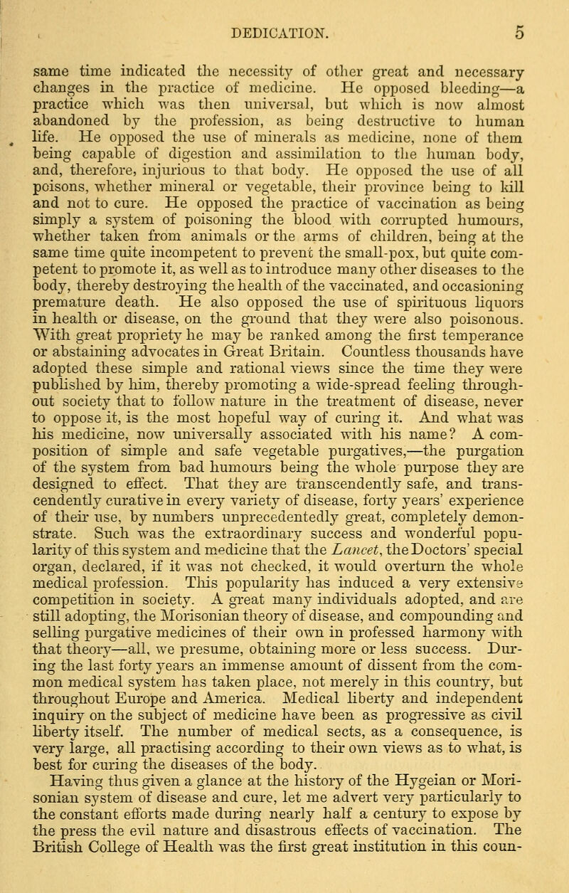 same time indicated the necessity of other great and necessary- changes in the practice of medicine. He opposed bleeding—a practice which was then universal, but which is now almost abandoned by the profession, as being destructive to human life. He opposed the use of minerals as medicine, none of them being capable of digestion and assimilation to the human body, and, therefore, injurious to that body. He opposed the use of all poisons, whether mineral or vegetable, their province being to kill and not to cure. He opposed the practice of vaccination as being simply a system of poisoning the blood with corrupted humours, whether taken from animals or the arms of children, being at the same time quite incompetent to prevent the small-pox, but quite com- petent to promote it, as well as to introduce many other diseases to the body, thereby destroying the health of the vaccinated, and occasioning premature death. He also opposed the use of spirituous liquors in health or disease, on the ground that they were also poisonous. With great propriety he may be ranked among the first temperance or abstaining advocates in Great Britain. Countless thousands have adopted these simple and rational views since the time they were published by him, thereby promoting a wide-spread feeling through- out society that to follow nature in the treatment of disease, never to oppose it, is the most hopeful way of curing it. And what was his medicine, now universally associated with his name? A com- position of simple and safe vegetable purgatives,—the purgation of the system from bad humours being the whole purpose they are designed to effect. That they are transcendently safe, and trans- cendency curative in every variety of disease, forty years' experience of their use, by numbers unprecedentedly great, completely demon- strate. Such was the extraordinary success and wonderful popu- larity of this system and medicine that the Lancet, the Doctors' special organ, declared, if it was not checked, it would overturn the whole medical profession. This popularity has induced a very extensive competition in society. A great many individuals adopted, and are still adopting, the Morisonian theory of disease, and compounding and selling purgative medicines of their own in professed harmony with that theory—all, we presume, obtaining more or less success. Dur- ing the last forty years an immense amount of dissent from the com- mon medical system has taken place, not merely in this country, but throughout Europe and America. Medical liberty and independent inquiry on the subject of medicine have been as progressive as civil liberty itself. The number of medical sects, as a consequence, is very large, all practising according to their own views as to what, is best for curing the diseases of the body.. Having thus given a glance at the history of the Hygeian or Mori- sonian system of disease and cure, let me advert very particularly to the constant efforts made during nearly half a century to expose by the press the evil nature and disastrous effects of vaccination. The British College of Health was the first great institution in this coun-
