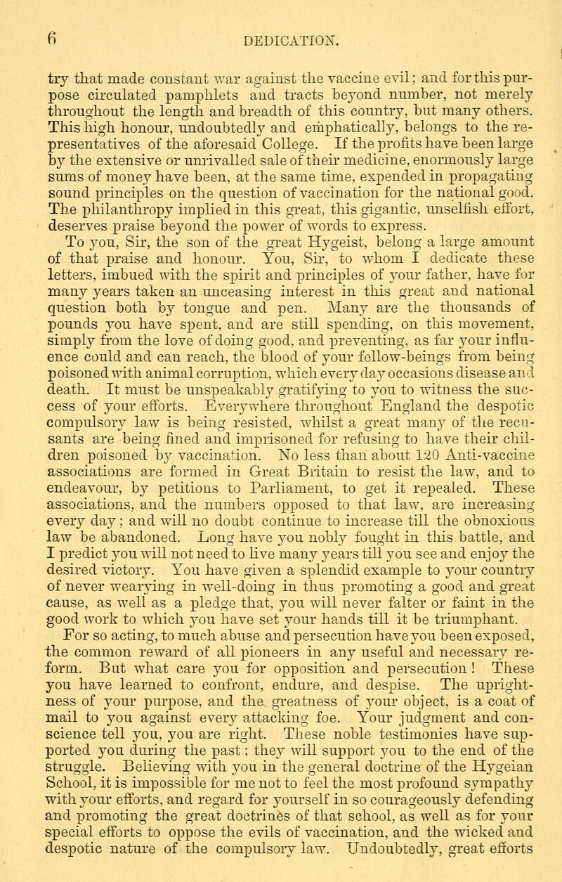 try that made constant war against the vaccine evil; and for this pur- pose circulated pamphlets and tracts beyond number, not merely throughout the length and breadth of this country, but many others. This high honour, undoubtedly and emphatically, belongs to the re- presentatives of the aforesaid College. If the profits have been large by the extensive or unrivalled sale of their medicine, enormously large sums of money have been, at the same time, expended in propagating sound principles on the question of vaccination for the national good. The philanthropy implied in this great, this gigantic, unselfish effort, deserves praise beyond the power of words to express. To j7ou, Sir, the son of the great Hygeist, belong a large amount of that praise and honour. You, Sir, to whom I dedicate these letters, imbued with the spirit and principles of your father, have for many years taken an unceasing interest in this great and national question both by tongue and pen. Many are the thousands of pounds you have spent, and are still spending, on this movement, simply from the love of doing good, and preventing, as far your influ- ence could and can reach, the blood of your fellow-beings from being poisoned with animal corruption, which every day occasions disease and death. It must be unspeakably gratifying to you to witness the suc- cess of your efforts. Everywhere throughout England the despotic compulsory law is being resisted, whilst a great many of the recu- sants are being fined and imprisoned for refusing to have their chil- dren poisoned by vaccination. No less than about 120 Anti-vaccine associations are formed in Great Britain to resist the law, and to endeavour, by petitions to Parliament, to get it repealed. These associations, and the numbers opposed to that law, are increasing every day; and will no doubt continue to increase till the obnoxious law be abandoned. Long have you nobly fought in this battle, and I predict you will not need to live many years till you see and enjoy the desired victory. You have given a splendid example to your country of never wearying in well-doing in thus promoting a good and great cause, as well as a pledge that, you will never falter or faint in the good work to which you have set your hands till it be triumphant. For so acting, to much abuse and persecution have you been exposed, the common reward of all pioneers in any useful and necessary re- form. But what care you for opposition and persecution ! These you have learned to confront, endure, and despise. The upright- ness of your purpose, and the greatness of your object, is a coat of mail to you against every attacking foe. Your judgment and con- science tell you, you are right. These noble testimonies have sup- ported you during the past; they will support you to the end of the struggle. Believing with you in the general doctrine of the Hygeian School, it is impossible for me not to feel the most profound sympathy with your efforts, and regard for yourself in so courageously defending and promoting the great doctrines of that school, as well as for your special efforts to oppose the evils of vaccination, and the wicked and despotic nature of the compulsory law. Undoubtedly, great efforts