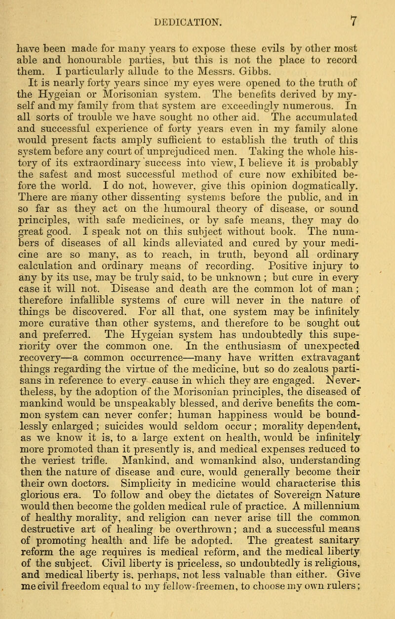 have been made for many years to expose these evils by other most able and honourable parties, but this is not the place to record them. I particularly allude to the Messrs. Gibbs. It is nearly forty years since my eyes were opened to the truth of the Hygeian or Morisonian system. The benefits derived by my- self and niy family from that system are exceedingly numerous. In all sorts of trouble we have sought no other aid. The accumulated and successful experience of forty years even in my family alone would present facts amply sufficient to establish the truth of this system before any court of unprejudiced men. Taking the whole his- tory of its extraordinary success into view, I believe it is probably the safest and most successful method of cure now exhibited be- fore the world. I do not, however, give this opinion dogmatically. There are many other dissenting systems before the public, and in so far as they act on the humoural theory of disease, or sound principles, with safe medicines, or by safe means, they may do great good. I speak not on this subject without book. The num- bers of diseases of all kinds alleviated and cured by your medi- cine are so many, as to reach, in truth, beyond all ordinary calculation and ordinary means of recording. Positive injury to any by its use, may be truly said, to be unknown ; but cure in every case it will not. Disease and death are the common lot of man; therefore infallible systems of cure will never in the nature of things be discovered. For all that, one system may be infinitely more curative than other systems, and therefore to be sought out and preferred. The Hygeian system has undoubtedly this supe- riority over the common one. In the enthusiasm of unexpected recovery—a common occurrence—many have written extravagant things regarding the virtue of the medicine, but so do zealous parti- sans in reference to every cause in which they are engaged. Never- theless, by the adoption of the Morisonian principles, the diseased of mankind would be unspeakably blessed, and derive benefits the com- mon system can never confer; human happiness would be bound- lessly enlarged; suicides would seldom occur; morality dependent, as we know it is, to a large extent on health, would be infinitely more promoted than it presently is, and medical expenses reduced to the veriest trifle. Mankind, and womankind also, understanding then the nature of disease and cure, would generally become their their own doctors. Simplicity in medicine would characterise this glorious era. To follow and obey the dictates of Sovereign Nature would then become the golden medical rule of practice. A millennium of healthy morality, and religion can never arise till the common destructive art of healing be overthrown; and a successful means of promoting health and life be adopted. The greatest sanitary reform the age requires is medical reform, and the medical liberty of the subject. Civil liberty is priceless, so undoubtedly is religious, and medical liberty is, perhaps, not less valuable than either. Give me civil freedom equal to my fellow-freemen, to choose my own rulers;