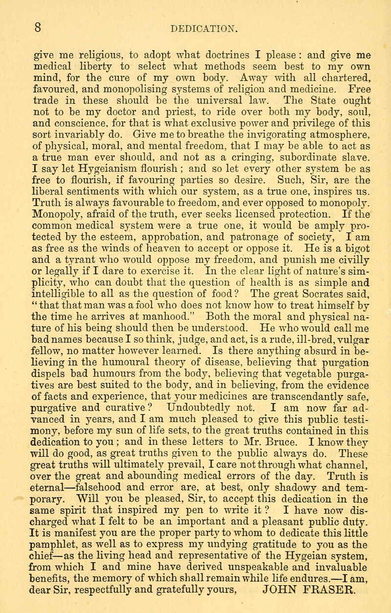 give me religious, to adopt what doctrines I please: and give me medical liberty to select what methods seem best to my own mind, for the cure of my own body. Away with all chartered, favoured, and monopolising systems of religion and medicine. Free trade in these should be the universal law. The State ought not to be my doctor and priest, to ride over both my body, soul, and conscience, for that is what exclusive power and privilege of this sort invariably do. Give me to breathe the invigorating atmosphere, of physical, moral, and mental freedom, that I may be able to act as a true man ever should, and not as a cringing, subordinate slave. I say let Hygeianism flourish ; and so let every other system be as free to flourish, if favouring parties so desire. Such, Sir, are the liberal sentiments with which our system, as a true one, inspires us. Truth is always favourable to freedom, and ever opposed to monopoly. Monopoly, afraid of the truth, ever seeks licensed protection. If the common medical system were a true one, it would be amply pro- tected by the esteem, approbation, and patronage of society, I am as free as the winds of heaven to accept or oppose it. He is a bigot and a tyrant who would oppose my freedom, and punish me civilly or legally if I dare to exercise it. In the clear light of nature's sim- plicity, who can doubt that the question of health is as simple and intelligible to all as the question of food ? The great Socrates said,  that that man was a fool who does not know how to treat himself by the time he arrives at manhood. Both the moral and physical na- ture of his being should then be understood. He who would call me bad names because I so think, judge, and act, is a rude, ill-bred, vulgar fellow, no matter however learned. Is there anything absurd in be- lieving in the humoural theory of disease, believing that purgation dispels bad humours from the body, believing that vegetable purga- tives are best suited to the body, and in believing, from the evidence of facts and experience, that your medicines are transcendantly safe, purgative and curative? Undoubtedly not. I am now far ad- vanced in years, and I am much pleased to give this public testi- mony, before my sun of life sets, to the great truths contained in this dedication to you; and in these letters to Mr. Bruce. I know they will do good, as great truths given to the public always do. These great truths will ultimately prevail, I care not through what channel, over the great and abounding medical errors of the day. Truth is eternal—falsehood and error are, at best, only shadowy and tem- porary. Will you be pleased, Sir, to accept this dedication in the same spirit that inspired my pen to write it ? I have now dis- charged what I felt to be an important and a pleasant public duty. It is manifest you are the proper party to whom to dedicate this little pamphlet, as well as to express my undying gratitude to you as the chief—as the living head and representative of the Hygeian system, from which I and mine have derived unspeakable and invaluable benefits, the memory of which shall remain while life endures.—I am, dear Sir, respectfully and gratefully yours, JOHN FRASER.