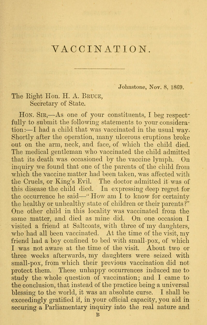VACCINATION. Johnstone, Nov. 8, 1869. The Eight Hon. H. A. Bruce, Secretary of State. Hon. Sir,—As one of your constituents, I beg respect- fully to submit the following statements to your considera- tion:—I had a child that was vaccinated in the usual way. Shortly after the operation, many ulcerous eruptions broke out on the arm, neck, and face, of which the child died. The medical gentleman who vaccinated the child admitted that its death was occasioned by the vaccine lymph. On inquiry we found that one of the parents of the child from which the vaccine matter had been taken, was affected with the Cruels, or King's Evil. The doctor admitted it was of this disease the child died. In expressing deep regret for the occurrence he said— How am I to know for certainty the healthy or unhealthy state of children or their parents ? One other child in this locality was vaccinated from the same matter, and died as mine did. On one occasion I visited a friend at Saltcoats, with three of my daughters, who had all been vaccinated. At the time of the visit, my friend had a boy confined to bed with small-pox, of which I was not aware at the time of the visit. About two or three weeks afterwards, my daughters were seized with small-pox, from which their previous vaccination did not protect them. These unhappy occurrences induced me to study the whole question of vaccination; and I came to the conclusion, that instead of the practice being a universal blessing to the world, it was an absolute curse. I shall be exceedingly gratified if, in your official capacity, you aid in securing a Parliamentary inquiry into the real nature and B