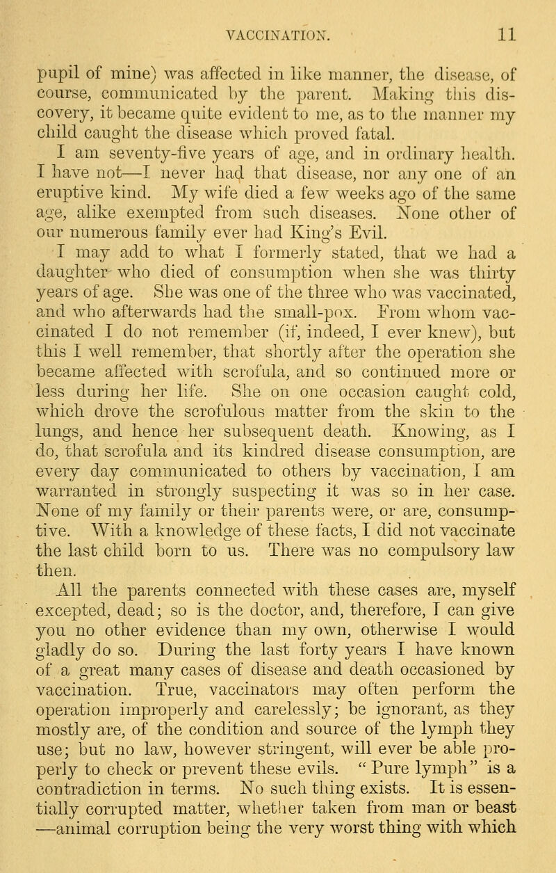 pupil of mine) was affected in like manner, the disease, of course, communicated by the parent. Making this dis- covery, it became quite evident to me, as to the manner my child caught the disease which proved fatal. I am seventy-five years of age, and in ordinary health. I have not—I never hacj that disease, nor any one of an eruptive kind. My wife died a few weeks ago of the same age, alike exempted from such diseases. None other of our numerous family ever had King's Evil. I may add to what I formerly stated, that we had a daughter- who died of consumption when she was thirty years of age. She was one of the three who was vaccinated, and who afterwards had the small-pox. From whom vac- cinated I do not remember (if, indeed, I ever knew), but this I well remember, that shortly after the operation she became affected with scrofula, and so continued more or less during her life. She on one occasion caught cold, which drove the scrofulous matter from the skin to the lungs, and hence her subsequent death. Knowing, as I do, that scrofula and its kindred disease consumption, are every day communicated to others by vaccination, I am warranted in strongly suspecting it was so in her case. None of my family or their parents were, or are, consump- tive. With a knowledge of these facts, I did not vaccinate the last child born to us. There was no compulsory law then. All the parents connected with these cases are, myself excepted, dead; so is the doctor, and, therefore, T can give you no other evidence than my own, otherwise I would gladly do so. During the last forty years I have known of a great many cases of disease and death occasioned by vaccination. True, vaccinators may often perform the operation improperly and carelessly; be ignorant, as they mostly are, of the condition and source of the lymph they use; but no law, however stringent, will ever be able pro- perly to check or prevent these evils.  Pure lymph is a contradiction in terms. No such thing exists. It is essen- tially corrupted matter, whether taken from man or beast :—animal corruption being the very worst thing with which