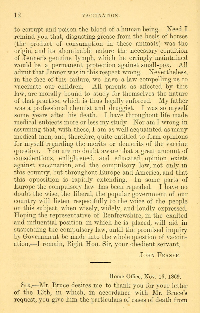 to corrupt and poison the blood of a human being. Need I remind you that, disgusting grease from the heels of horses (the product of consumption in these animals) was the origin, and its abominable nature the necessary condition of Jenner's genuine lymph, which he erringly maintained would be a permanent protection against small-pox. All admit that Jenner was in this respect wrong. Nevertheless, in the face of this failure, we ha\re a law compelling us to vaccinate our children. All parents as affected by this law, are morally bound to study for themselves the nature of that practice, which is thus legally enforced. My father was a professional chemist and druggist. I was so myself some years after his death. I have throughout life made medical subjects more or less my study Nor am I wrong in assuming that, with these, I am as well acquainted as many medical men, and, therefore, quite entitled to form opinions for myself regarding the merits or demerits of the vaccine question. You are no doubt aware that a great amount of conscientious, enlightened, and educated opinion exists against vaccination, and the compulsory law, not only in this country, but throughout Europe and America, and that this opposition is rapidly extending. In some parts of Europe the compulsory law has been repealed. I have no doubt the wise, the liberal, the popular government of our country will listen respectfully to the voice of the people on this subject, when wisely, widely, and loudly expressed. Hoping the representative of Eenfrewshire, in the exalted and influential position in which he is placed, will aid in suspending the compulsory law, until the promised inquiry by Government be made into the whole question of vaccin- ation,—I remain, Eight Hon. Sir, your obedient servant, John Eeasee. Home Office, Nov. 16, 1869, Sie,—Mr. Bruce desires me to thank you for your letter of the 13th, in which, in accordance with Mr. Bruce's request, you give him the particulars of cases of death from
