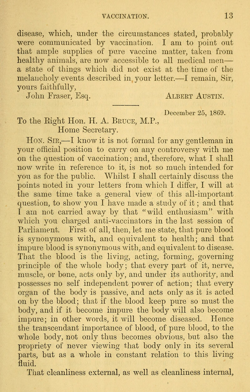 disease, which, under the circumstances stated, probably were communicated by vaccination. I am to point out that ample supplies of pure vaccine matter, taken from healthy animals, are now accessible to all medical men— a state of things which did not exist at the time of the melancholy events described in your letter.—I remain, Sir, yours faithfully, John Fraser, Esq. Albert Austin. December 25, 1869. To the Eight Hon. H. A. Bruce, M.P., Home Secretary. Hon. Sir,—I know it is not formal for any gentleman in your official position to carry on any controversy with me on the question of vaccination; and, therefore, what I shall now write in reference to it, is not so much intended for you as for the public. Whilst I shall certainly discuss the points noted in your letters from which I differ, I will at the same time take a general view of this all-important question, to show you I have made a study of it; and that 1 am not carried away by that wild enthusiasm with which you charged anti-vaccinators in the last session of Parliament. First of all, then, let me state, that pure blood is synonymous with, and equivalent to health; and that impure blood is synonymous with, and equivalent to disease. That the blood is the living, acting, forming, governing principle of the whole body; that every part of it, nerve, muscle, or bone, acts only by, and under its authority, and possesses no self independent power of action; that every organ of the body is passive, and acts only as it is acted on by the blood; that if the blood keep pure so must the body, and if it become impure the body will also become impure; in other words, it will become diseased. Hence the transcendant importance of blood, of pure blood, to the whole body, not only thus becomes obvious, but also the propriety of never viewing that body only in its several parts, but as a whole in constant relation to this living fluid. That cleanliness external, as well as cleanliness internal,
