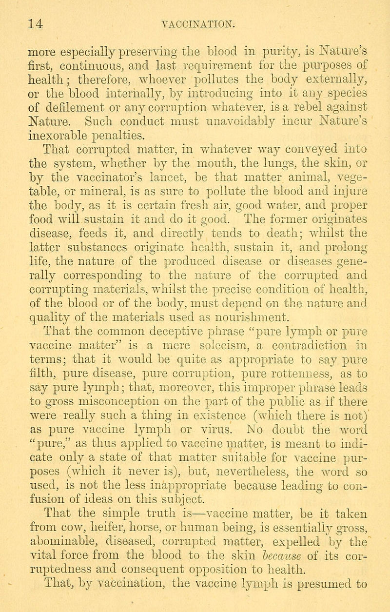 more especially preserving the blood in purity, is Nature's first, continuous, and last requirement for the purposes of health; therefore, whoever pollutes the body externally, or the blood internally, by introducing into it any species of defilement or any corruption whatever, is a rebel against Nature. Such conduct must unavoidably incur Nature's inexorable penalties. That corrupted matter, in whatever way conveyed into the system, whether by the mouth, the lungs, the skin, or by the vaccinator's lancet, be that matter animal, vege- table, or mineral, is as sure to pollute the blood and injure the body, as it is certain fresh air, good water, and proper food will sustain it and do it good. The former originates disease, feeds it, and directly tends to death; whilst the latter substances originate health, sustain it, and prolong life, the nature of the produced disease or diseases gene- rally corresponding to the nature of the corrupted and corrupting materials, whilst the precise condition of health, of the blood or of the body, must depend on the nature and quality of the materials used as nourishment. That the common deceptive phrase pure lymph or pure vaccine matter is a mere solecism, a contradiction in terms; that it would be quite as appropriate to say pure filth, pure disease, pure corruption, pure rottenness, as to say pure lymph; that, moreover, this improper phrase leads to gross misconception on the part of the public as if there were really such a thing in existence (which there is not)' as pure vaccine lymph or virus. No doubt the word pure, as thus applied to vaccine matter, is meant to indi- cate only a state of that matter suitable for vaccine pur- poses (which it never is), but, nevertheless, the word so used, is not the less inappropriate because leading to con- fusion of ideas on this subject. That the simple truth is—vaccine matter, be it taken from cow, heifer, horse, or human being, is essentially gross, abominable, diseased, corrupted matter, expelled by the vital force from the blood to the skin because of its cor- ruptedness and consequent opposition to health. That, by vaccination, the vaccine lymph is presumed to