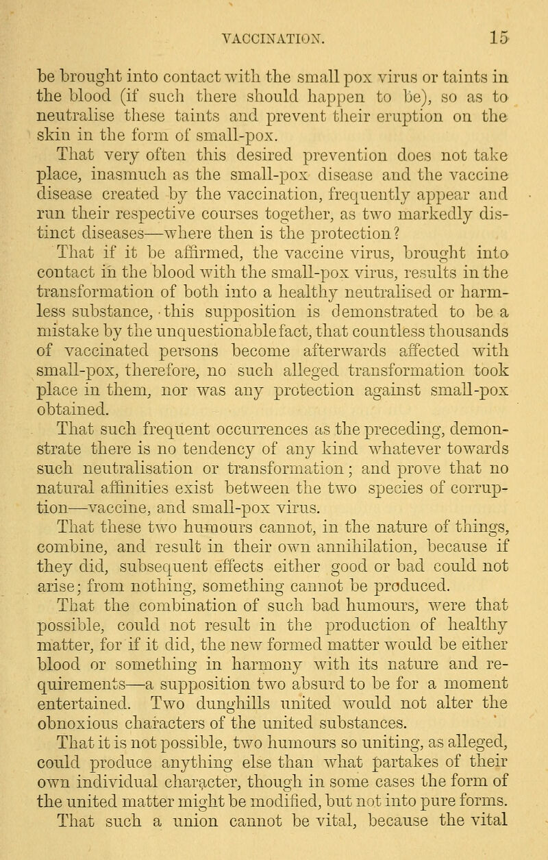 be brought into contact with the small pox virus or taints in the blood (if such there should happen to be), so as to neutralise these taints and prevent their eruption on the skin in the form of small-pox. That very often this desired prevention does not take place, inasmuch as the small-pox disease and the vaccine disease created by the vaccination, frequently appear and run their respective courses together, as two markedly dis- tinct diseases—where then is the protection? That if it be affirmed, the vaccine virus, brought into contact in the blood with the small-pox virus, results in the transformation of both into a healthy neutralised or harm- less substance, ■ this supposition is demonstrated to be a mistake by the unquestionable fact, that countless thousands of vaccinated persons become afterwards affected with small-pox, therefore, no such alleged transformation took place in them, nor was any protection against small-pox obtained. That such frequent occurrences as the preceding, demon- strate there is no tendency of any kind whatever towards such neutralisation or transformation; and prove that no natural affinities exist between the two species of corrup- tion—vaccine, and small-pox virus. That these two humours cannot, in the nature of things, combine, and result in their own annihilation, because if they did, subsequent effects either good or bad could not arise; from nothing, something cannot be produced. That the combination of such bad humours, were that possible, could not result in the production of healthy matter, for if it did, the new formed matter would be either blood or something in harmony with its nature and re- quirements—a supposition two absurd to be for a moment entertained. Two dunghills united would not alter the obnoxious characters of the united substances. That it is not possible, two humours so uniting, as alleged, could produce anything else than what partakes of their own individual character, though in some cases the form of the united matter might be modified, but not into pure forms. That such a union cannot be vital, because the vital
