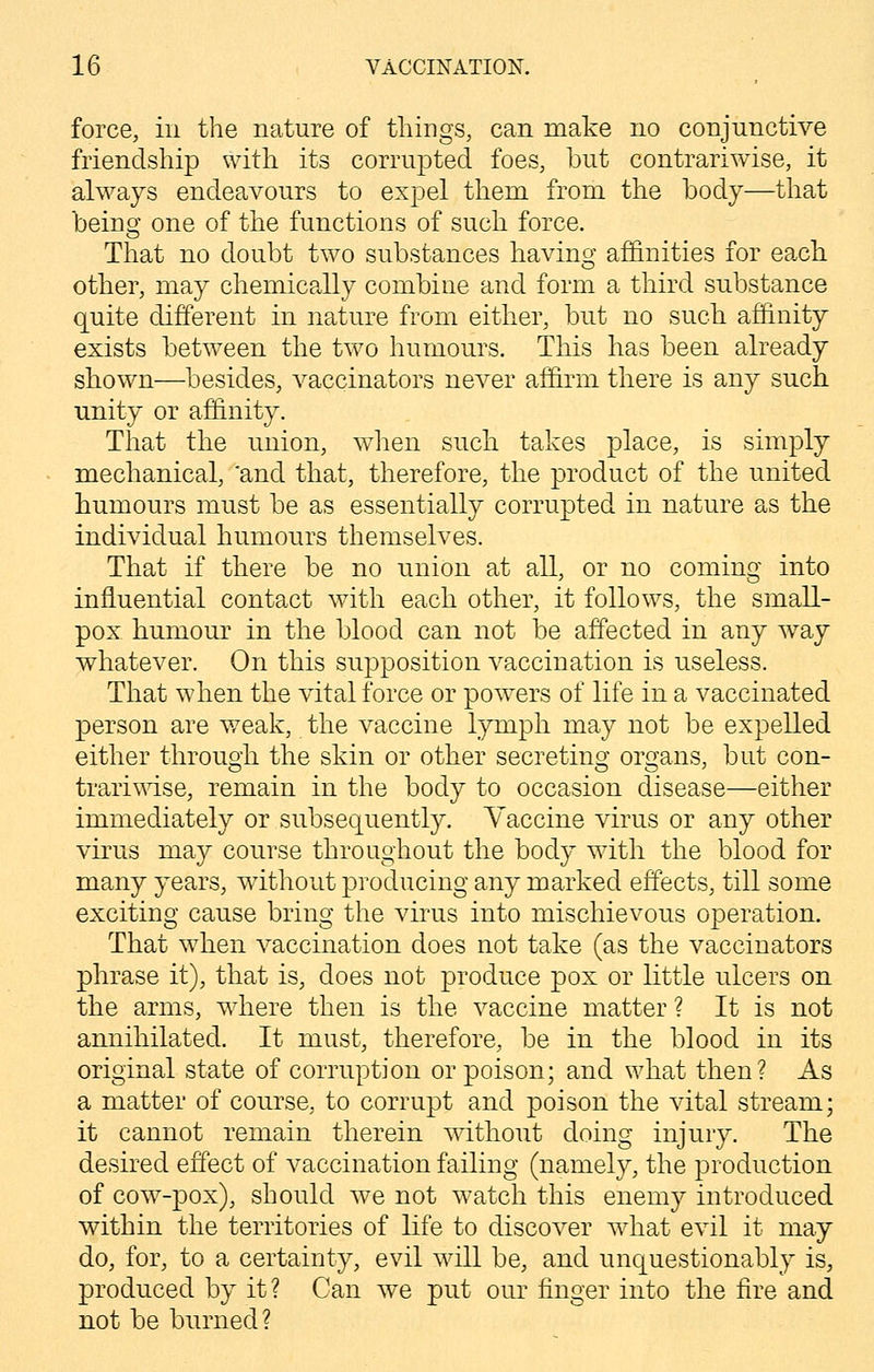 force, in the nature of tilings, can make no conjunctive friendship with its corrupted foes, but contrariwise, it always endeavours to expel them from the body—that being one of the functions of such force. That no doubt two substances having affinities for each, other, may chemically combine and form a third substance quite different in nature from either, but no such affinity exists between the two humours. This has been already shown—besides, vaccinators never affirm there is any such unity or affinity. That the union, when such takes place, is simply mechanical, 'and that, therefore, the product of the united humours must be as essentially corrupted in nature as the individual humours themselves. That if there be no union at all, or no coming into influential contact with each other, it follows, the small- pox humour in the blood can not be affected in any way whatever. On this supposition vaccination is useless. That when the vital force or powers of life in a vaccinated person are weak, the vaccine lymph may not be expelled either through the skin or other secretins; organs, but con- trariwise, remain in the body to occasion disease—either immediately or subsequently. Vaccine virus or any other virus may course throughout the body with the blood for many years, without producing any marked effects, till some exciting cause bring the virus into mischievous operation. That when vaccination does not take (as the vaccinators phrase it), that is, does not produce pox or little ulcers on the arms, where then is the vaccine matter ? It is not annihilated. It must, therefore, be in the blood in its original state of corruption or poison; and what then? As a matter of course, to corrupt and poison the vital stream; it cannot remain therein without doing injury. The desired effect of vaccination failing (namely, the production of cow-pox), should we not watch this enemy introduced within the territories of life to discover what evil it may do, for, to a certainty, evil will be, and unquestionably is, produced by it? Can we put our finger into the fire and not be burned?