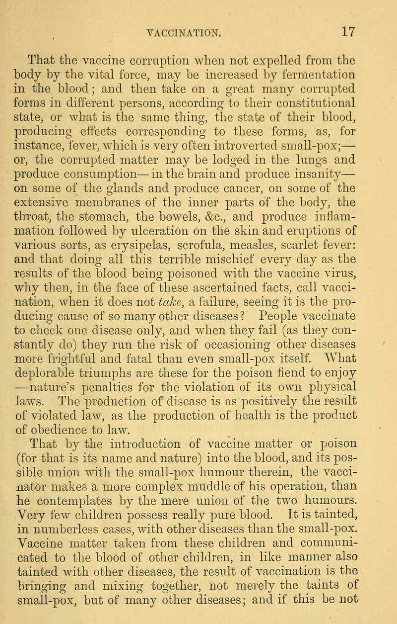 That the vaccine corruption when not expelled from the body by the vital force, may be increased by fermentation in the blood; and then take on a great many corrupted forms in different persons, according to their constitutional state, or what is the same thing, the state of their blood, producing effects corresponding to these forms, as, for instance, fever, which is very often introverted small-pox;— or, the corrupted matter may be lodged in the lungs and produce consumption—in the brain and produce insanity— on some of the glands and produce cancer, on some of the extensive membranes of the inner parts of the body, the throat, the stomach, the bowels, &c, and produce inflam- mation followed by ulceration on the skin and eruptions of various sorts, as erysipelas, scrofula, measles, scarlet fever: and that doing all this terrible mischief every day as the results of the blood being poisoned with the vaccine virus, why then, in the face of these ascertained facts, call vacci- nation, when it does not take, a failure, seeing it is the pro- ducing cause of so many other diseases ? People vaccinate to check one disease only, and when they fail (as they con- stantly do) they run the risk of occasioning other diseases more frightful and fatal than even small-pox itself. What deplorable triumphs are these for the poison fiend to enjoy —nature's penalties for the violation of its own physical laws. The production of disease is as positively the result of violated law, as the production of health is the product of obedience to law. That by the introduction of vaccine matter or poison (for that is its name and nature) into the blood, and its pos- sible union with the small-pox humour therein, the vacci- nator makes a more complex muddle of his operation, than he contemplates by the mere union of the two humours. Very few children possess really pure blood. It is tainted, in numberless cases, with other diseases than the small-pox. Vaccine matter taken from these children and communi- cated to the blood of other children, in like manner also tainted with other diseases, the result of vaccination is the bringing and mixing together, not merely the taints of small-pox, but of many other diseases; and if this be not