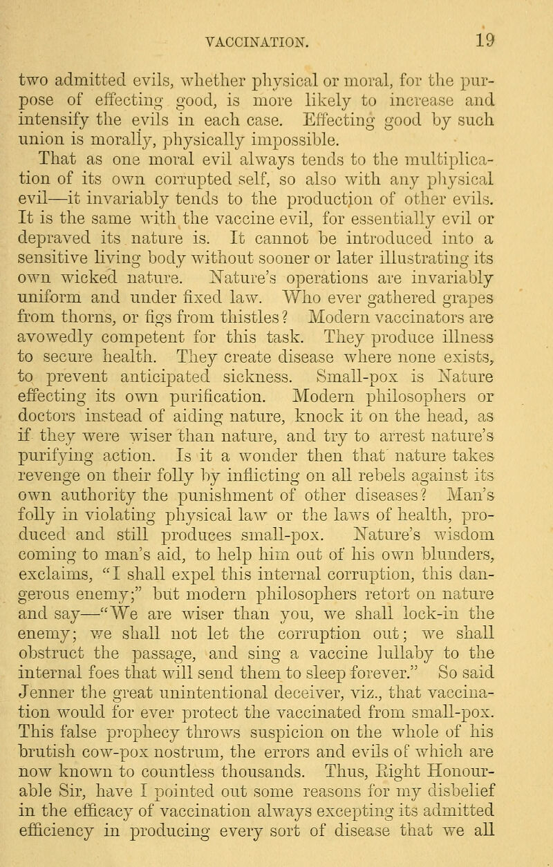 two admitted evils, whether physical or moral, for the pur- pose of effecting good, is more likely to increase and intensify the evils in each case. Effecting good by such union is morally, physically impossible. That as one moral evil always tends to the multiplica- tion of its own corrupted self, so also with any physical evil—it invariably tends to the production of other evils. It is the same with the vaccine evil, for essentially evil or depraved its nature is. It cannot be introduced into a sensitive living body without sooner or later illustrating its own wicked nature. Nature's operations are invariably uniform and under fixed law. Who ever gathered grapes from thorns, or figs from thistles ? Modern vaccinators are avowedly competent for this task. They produce illness to secure health. They create disease where none exists, to prevent anticipated sickness. Small-pox is Nature effecting its own purification. Modern philosophers or doctors instead of aiding nature, knock it on the head, as if they were wiser than nature, and try to arrest nature's purifying action. Is it a wonder then that nature takes revenge on their folly by inflicting on all rebels against its own authority the punishment of other diseases ? Man's folly in violating physical law or the laws of health, pro- duced and still produces small-pox. Nature's wisdom coming to man's aid, to help him out of his own blunders, exclaims, I shall expel this internal corruption, this dan- gerous enemy; but modern philosophers retort on nature and say—We are wiser than you, we shall lock-in the enemy; we shall not let the corruption out; we shall obstruct the passage, and sing a vaccine lullaby to the internal foes that will send them to sleep forever. So said Jenner the great unintentional deceiver, viz., that vaccina- tion would for ever protect the vaccinated from small-pox. This false prophecy throws suspicion on the whole of his brutish cow-pox nostrum, the errors and evils of which are now known to countless thousands. Thus, Eight Honour- able Sir, have I pointed out some reasons for my disbelief in the efficacy of vaccination always excepting its admitted efficiency in producing every sort of disease that we all