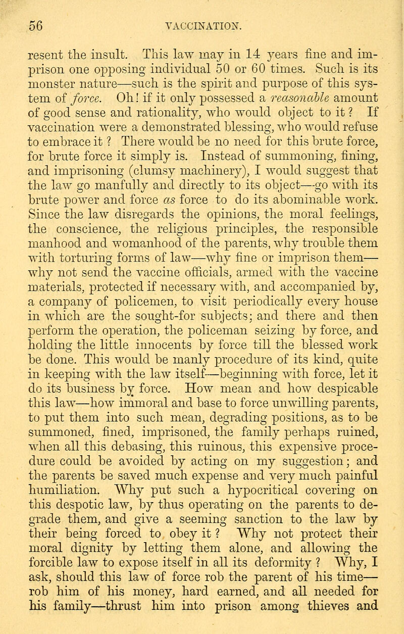resent the insult. This law may in 14 years fine and im- prison one opposing individual 50 or 60 times. Such is its monster nature—such is the spirit and purpose of this sys- tem of force. Oh! if it only possessed a reasonable amount of good sense and rationality, who would object to it ? If vaccination were a demonstrated blessing, who would refuse to embrace it ? There would be no need for this brute force, for brute force it simply is. Instead of summoning, fining, and imprisoning (clumsy machinery), I would suggest that the law go manfully and directly to its object—go with its brute power and force as force to do its abominable work. Since the law disregards the opinions, the moral feelings, the conscience, the religious principles, the responsible manhood and womanhood of the parents, why trouble them with torturing forms of law—why fine or imprison them— why not send the vaccine officials, armed with the vaccine materials, protected if necessary with, and accompanied by, a company of policemen, to visit periodically every house in which are the sought-for subjects: and there and then perform the operation, the policeman seizing by force, and holding the little innocents by force till the blessed work be done. This would be manly procedure of its kind, quite in keeping with the law itself—beginning with force, let it do its business by force. How mean and how despicable this law—how immoral and base to force unwilling parents, to put them into such mean, degrading positions, as to be summoned, fined, imprisoned, the family perhaps ruined, when all this debasing, this ruinous, this expensive proce- dure could be avoided by acting on my suggestion; and the parents be saved much expense and very much painful humiliation. Why put such a hypocritical covering on this despotic law, by thus operating on the parents to de- grade them, and give a seeming sanction to the law by their being forced to obey it ? Why not protect their moral dignity by letting them alone, and allowing the forcible law to expose itself in all its deformity ? Why, I ask, should this law of force rob the parent of his time— rob him of his money, hard earned, and all needed for his family—thrust him into prison among thieves and
