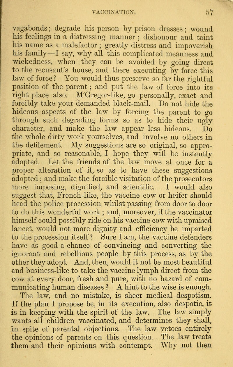 vagabonds; degrade his person by prison dresses; wound his feelings in a distressing manner ; dishonour and taint his name as a malefactor; greatly distress and impoverish his family—I say, why all this complicated meanness and wickedness, when they can be avoided by going direct to the recusant's house, and there executing by force this law of force ? You would thus preserve so far the rightful position of the parent; and put the law of force into its right place also. M'Gregor-like, go personally, exact and forcibly take your demanded black-mail. Do not hide the hideous aspects of the law by forcing the parent to go through such degrading forms so as to hide their ugly character, and make the law appear less hideous. Do the whole dirty work yourselves, and involve no others in the defilement. My suggestions are so original, so appro- priate, and so reasonable, I hope they will be instantly adopted. Let the friends of the law move at once for a proper alteration of it, so as to have these suggestions adopted; and make the forcible visitation of the prosecutors more imposing, dignified, and scientific. I would also suggest that, French-like, the vaccine cow or heifer should head the police procession whilst passing from door to door to do this wonderful work; and, moreover, if the vaccinator himself could possibly ride on his vaccine cow with upraised lancet, would not more dignity and efficiency be imparted to the procession itself ? Sure I am, the vaccine defenders have as good a chance of convincing and converting the ignorant and rebellious people by this process, as by the other they adopt. And, then, would it not be most beautiful and business-like to take the vaccine lymph direct from the cow at every door, fresh and pure, with no hazard of com- municating human diseases ? A hint to the wise is enough. The law, and no mistake, is sheer medical despotism. If the plan I propose be, in its execution, also despotic, it is in keeping with the spirit of the law. The law simply wTants all children vaccinated, and determines they shall, in spite of parental objections. The law vetoes entirely the opinions of parents on this question. The law treats them and their opinions with contempt. Why not then