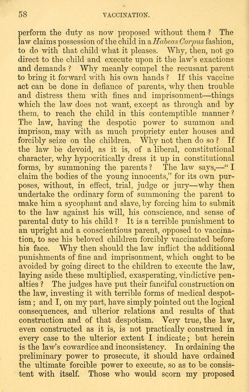 perform the duty as now proposed without them ? The law claims possession of the child in & Habeas Corpus fashion, to do with that child what it pleases. Why, then, not go direct to the child and execute upon it the law's exactions and demands ? Why meanly compel the recusant parent to bring it forward with his own hands ? If this vaccine act can be done in defiance of parents, why then trouble and distress them with fines and imprisonment—things which the law does not want, except as through and by them, to reach the child in this contemptible manner? The law, having the despotic power to summon and imprison, may with as much propriety enter houses and forcibly seize on the children. Why not then do so ? If the law be devoid, as it is, of a liberal, constitutional character, why hypocritically dress it up in constitutional forms, by summoning the parents ? The law says,— I claim the bodies of the young innocents, for its own pur- poses, without, in effect, trial, judge or jury—why then undertake the ordinary form of summoning the parent to make him a sycophant and slave, by forcing him to submit to the law against his will, his conscience, and sense of parental duty to his child ? It is a terrible punishment to an upright and a conscientious parent, opposed to vaccina- tion, to see his beloved children forcibly vaccinated before his face. Why then should the law inflict the additional punishments of fine and imprisonment, which ought to be avoided by going direct to the children to execute the law, laying aside these multiplied, exasperating, vindictive pen- alties ? The judges have put their fanciful construction on the law, investing it with terrible forms of medical despot- ism ; and I, on my part, have simply pointed out the logical consequences, and ulterior relations and results of that construction and of that despotism. Very true, the law, even constructed as it is, is not practically construed in every case to the ulterior extent I indicate; but herein is the law's cowardice and inconsistency. In ordaining the preliminary power to prosecute, it should have ordained the ultimate forcible power to execute, so as to be consis- tent with itself. Those who would scorn my proposed