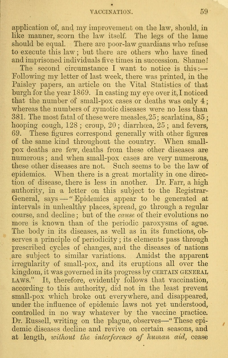 application of, and my improvement on the law, should, in like manner, scorn the law itself. The legs of the lame should be equal. There are poor-law guardians who refuse to execute this law; but there are others who have fined and imprisoned individuals five times in succession. Shame! The second circumstance I want to notice is this :— Following my letter of last week, there was printed, in the Paisley papers, an article on the Vital Statistics of that burgh for the year 1869. In casting my eye over it,I noticed that the number of small-pox cases or deaths was only 4; whereas the numbers of zymotic diseases were no less than 381. The most fatal of these were measles, 25; scarlatina, 85 ; hooping cough, 128 ; croup, 20; diarrhoea, 25 ; and fevers, 69. These figures correspond generally with other figures of the same kind throughout the country. When small- pox deaths are few, deaths from these other diseases are numerous; and when small-pox cases are very numerous, these other diseases are not. Such seems to be the law of epidemics. When there is a great mortality in one direc- tion of disease, there is less in another. Dr. Farr, a high authority, in a letter on this subject to the Eegistrar- General, says — Epidemics appear to be generated at intervals in unhealthy places, spread, go through a regular course, and decline; but of the cause of their evolutions no more is known than of the periodic paroxysms of ague. The body in its diseases, as well as in its functions, ob- serves a principle of periodicity; its elements pass through prescribed cycles of changes, and the diseases of nations are subject to similar variations. Amidst the apparent irregularity of small-pox, and its eruptions all over the kingdom, it was governed in its progress by certain general laws. It, therefore, evidently folloY\Ts that vaccination, according to this authority, did not in the least prevent small-pox which broke out everywhere, and disappeared, under the influence of epidemic laws not yet understood, controlled in no way whatever by the vaccine practice. Dr. Eussell, writing on the plague, observes— These epi- demic diseases decline and revive on certain seasons, and at length, without the interferencd of human aid, cease