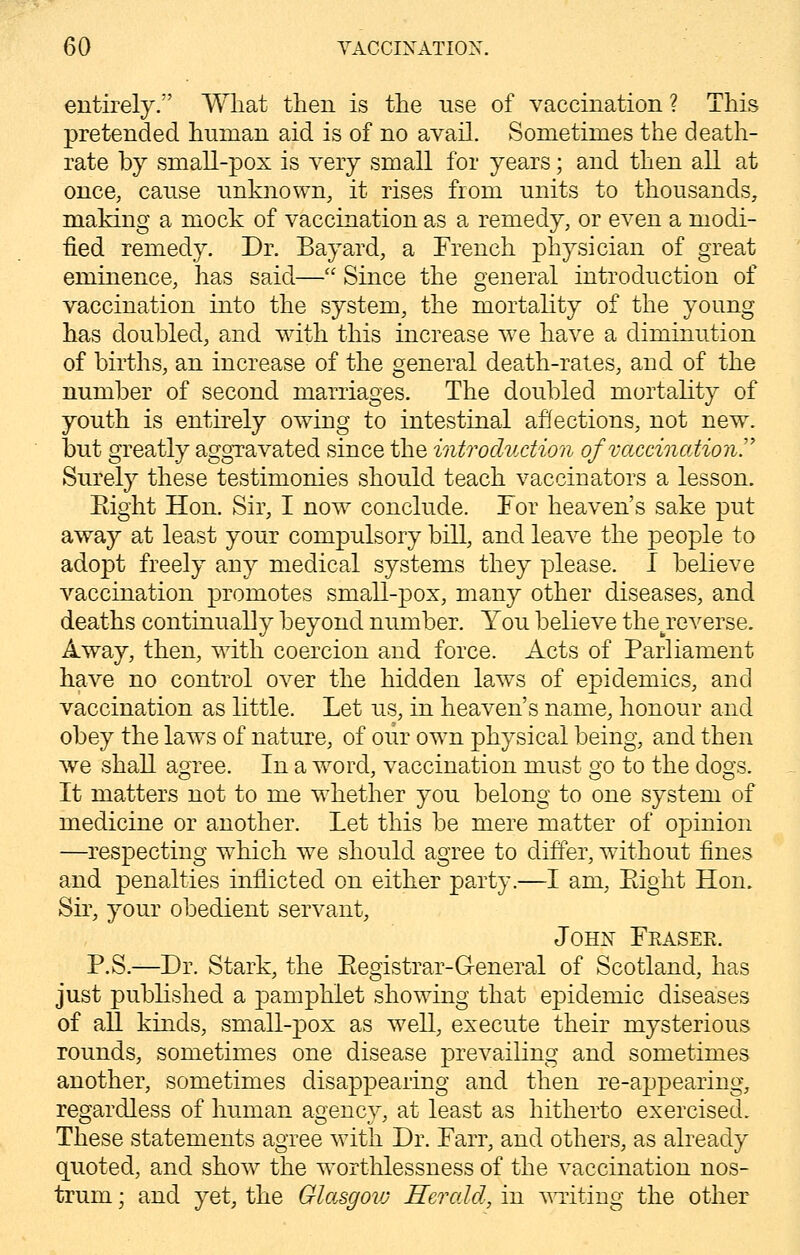 entirely. What then is the use of vaccination ? This pretended human aid is of no avail. Sometimes the death- rate by small-pox is very small for years; and then all at once, cause unknown, it rises from units to thousands, making a mock of vaccination as a remedy, or even a modi- fied remedy. Dr. Bayard, a French physician of great eminence, has said— Since the general introduction of vaccination into the system, the mortality of the young has doubled, and with this increase we have a diminution of births, an increase of the general death-rates, and of the number of second marriages. The doubled mortality of youth is entirely owing to intestinal affections, not newr. but greatly aggravated since the introduction of vaccination Surely these testimonies should teach vaccinators a lesson. Eight Hon. Sir, I now conclude. For heaven's sake put away at least your compulsory bill, and leave the people to adopt freely any medical systems they please. I believe vaccination promotes small-pox, many other diseases, and deaths continually beyond number. You believe the^reverse. Away, then, with coercion and force. Acts of Parliament have no control over the hidden laws of epidemics, and vaccination as little. Let us, in heaven's name, honour and obey the laws of nature, of our own physical being, and then we shall agree. In a word, vaccination must go to the dogs. It matters not to me whether you belong to one system of medicine or another. Let this be mere matter of opinion —respecting which we should agree to differ, without fines and penalties inflicted on either party.—I am, Eight Hon. Sir, your obedient servant, John Feasee. P.S.—Dr. Stark, the Eegistrar-G-eneral of Scotland, has just published a pamphlet showing that epidemic diseases of all kinds, small-pox as well, execute their mysterious rounds, sometimes one disease prevailing and sometimes another, sometimes disappearing and then re-appearing, regardless of human agency, at least as hitherto exercised. These statements agree with Dr. Farr, and others, as already quoted, and show the worthlessness of the vaccination nos- trum ; and yet, the Glasgovj Herald, in writing the other