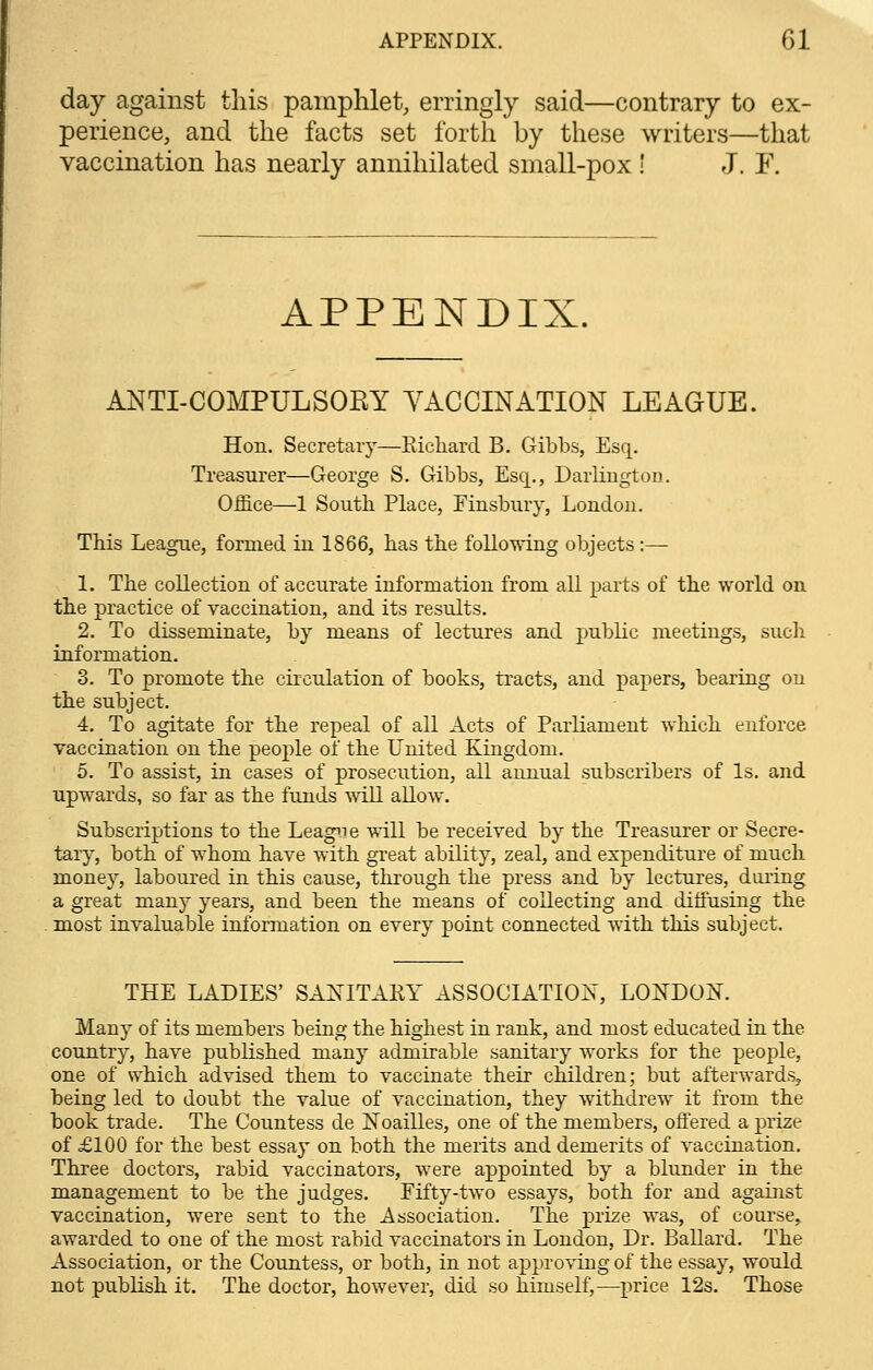 day against this pamphlet, erringly said—contrary to ex- perience, and the facts set forth by these writers—that vaccination has nearly annihilated small-pox i J. F. APPENDIX. ANTI-COMPULSORY VACCINATION LEAGUE. Hon. Secretary—Bichard B. Gibbs, Esq. Treasurer—George S. Gibbs, Esq., Darlington. Office—1 South. Place, Finsbury, London. This League, formed in 1866, has the following objects:— 1. The collection of accurate information from all parts of the world on the practice of vaccination, and its results. 2. To disseminate, by means of lectures and public meetings, such information. 3. To promote the circulation of books, tracts, and pajiers, bearing on the subject. 4. To agitate for the repeal of all Acts of Parliament which enforce vaccination on the people of the United Kingdom. 5. To assist, in cases of prosecution, all annual subscribers of Is. and upwards, so far as the funds will allow. Subscriptions to the League will be received by the Treasurer or Secre- tary, both of whom have with great ability, zeal, and expenditure of much money, laboured in this cause, through the press and by lectures, during a great many years, and been the means of collecting and diffusing the most invaluable information on every point connected with this subject. THE LADIES' SANITARY ASSOCIATION, LONDON. Many of its members being the highest in rank, and most educated in the country, have published many admirable sanitary works for the people, one of which advised them to vaccinate their children; but afterwards, being led to doubt the value of vaccination, they withdrew it from the book trade. The Countess de Noailles, one of the members, offered a prize of £100 for the best essay on both the merits and demerits of vaccination. Three doctors, rabid vaccinators, were appointed by a blunder in the management to be the judges. Fifty-two essays, both for and against vaccination, were sent to the Association. The prize was, of course, awarded to one of the most rabid vaccinators in London, Dr. Ballard. The Association, or the Countess, or both, in not approving of the essay, would not publish it. The doctor, however, did so himself,—price 12s. Those