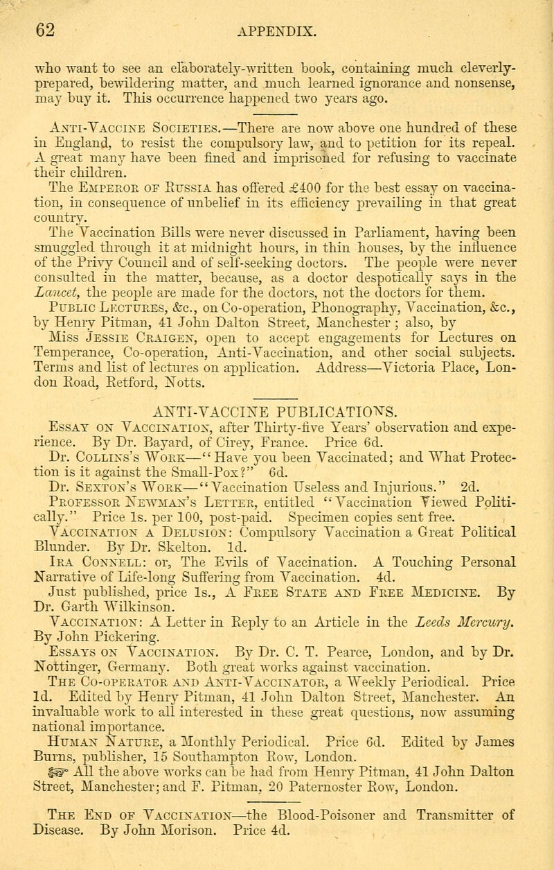 who want to see an elaborately-written book, containing mnch cleverly- prepared, bewildering matter, and much learned ignorance and nonsense, may buy it. This occurrence happened two years ago. Anti-Vaccine Societies.—There are now above one hundred of these in England, to resist the compulsory law, and to petition for its repeal. A great many have been fined and imprisoned for refusing to vaccinate their children. The Empeboe of Russia has offered £400 for the best essay on vaccina- tion, in consequence of unbelief in its efficiency prevailing in that great country. The Vaccination Bills were never discussed in Parliament, having been smuggled through it at midnight hours, in thin houses, by the influence of the Privy Council and of self-seeking doctors. The people were never consulted in the matter, because, as a doctor despotically says in the Lancet, the people are made for the doctors, not the doctors for them. Public Lkctubes, &c, on Co-operation, Phonography, Vaccination, &c, by Henry Pitman, 41 John Dalton Street, Manchester ; also, by Miss Jessie Ceaigen, open to accept engagements for Lectures on Temperance, Co-operation, Anti-Vaccination, and other social subjects. Terms and list of lectures on application. Address—Victoria Place, Lon- don Road, Retford, Notts. ANTI-VACCINE PUBLICATIONS. Essay on Vaccination, after Thirty-five Years' observation and expe- rience. By Dr. Bayard, of Cirey, France. Price 6d. Dr. Collixs's Woek—Have you been Vaccinated; and What Protec- tion is it against the Small-Pox? 6d. Dr. Sexton's Woek—Vaccination Useless and Injurious. 2d. Peofessob Newman's Lettee, entitled  Vaccination Viewed Politi- cally. Price Is. per 100, post-paid. Specimen copies sent free. Vaccination a Delusion: Compulsory Vaccination a Great Political Blunder. By Dr. Skelton. Id. Iea Connell: or, The Evils of Vaccination. A Touching Personal Narrative of Life-long Suffering from Vaccination. 4d. Just published, price Is., A Feee State and Feee Medicine. By Dr. Garth Wilkinson. Vaccination : A Letter in Eeply to an Article in the Leeds Mercury. By John Pickering. Essays on Vaccination. By Dr. C. T. Pearce, London, and by Dr. Nottinger, Germany. Both great works against vaccination. The Co-opeeatob and Anti-Vaccinatoe, a Weekly Periodical. Price Id. Edited by Henry Pitman, 41 John Dalton Street, Manchester. An invaluable work to all interested in these great questions, now assuming national importance. Human Natuee, a Monthly Periodical. Price 6d. Edited by James Burns, publisher, 15 Southampton Row, London. i^T All the above works can be had from Henry Pitman, 41 John Dalton Street, Manchester; and F. Pitman, 20 Paternoster Row, London. The End of Vaccination—the Blood-Poisoner and Transmitter of Disease. By John Morison. Price 4d.