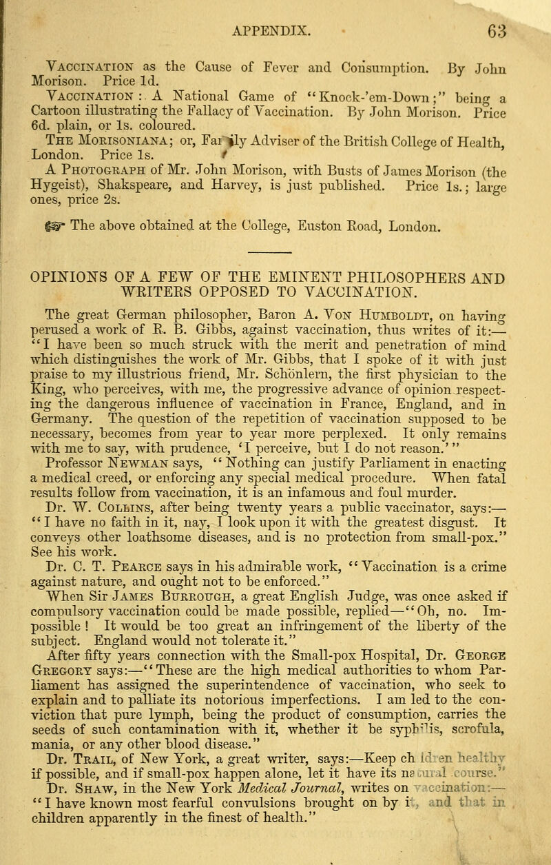 Vaccination as the Cause of Fever and Consumption. By John Morison. Price Id. Vaccination :. A National Game of  Knock-'em-Down; being a Cartoon illustrating the Fallacy of \ accination. By John Morison. Price 6d. plain, or Is. coloured. The Morisoniana; or, Far|ly Adviser of the British College of Health, London. Price Is. * A Photograph of Mr. John Morison, with Busts of James Morison (the Hygeist), Shakspeare, and Harvey, is just published. Price Is.; large ones, price 2s. fg?* The above obtained at the College, Euston Eoad, London. OPINIONS OF A FEW OF THE EMINENT PHILOSOPHERS AND WELTERS OPPOSED TO VACCINATION. The great German philosopher, Baron A. Von Humboldt, on having perused a work of R. B. Gibbs, against vaccination, thus writes of it:— I have been so much struck with the merit and penetration of mind which distinguishes the work of Mr. Gibbs, that I spoke of it with just praise to my illustrious friend, Mr. Schonlern, the first physician to the King, who perceives, with me, the progressive advance of opinion.respect- ing the dangerous influence of vaccination in France, England, and in Germany. The question of the repetition of vaccination supposed to be necessary, becomes from year to year more perplexed. It only remains with me to say, with prudence, 'I perceive, but I do not reason.'  Professor Newman says,  Nothing can justify Parliament in enacting a medical creed, or enforcing any special medical procedure. When fatal results follow from vaccination, it is an infamous and foul murder. Dr. W. Collins, after being twenty years a public vaccinator, says:—  I have no faith in it, nay, I look upon it with the greatest disgust. It conveys other loathsome diseases, and is no protection from small-pox. See his work. Dr. C. T. Pearce says in his admirable work,  Vaccination is a crime against nature, and ought not to be enforced. When Sir James Btjrrotjgh, a great English Judge, was once asked if compulsory vaccination could be made possible, replied—Oh, no. Im- possible ! It would be too great an infringement of the liberty of the subject. England would not tolerate it. After fifty years connection with the Small-pox Hospital, Dr. George Gregory says:—These are the high medical authorities to whom Par- liament has assigned the superintendence of vaccination, who seek to explain and to palliate its notorious imperfections. I am led to the con- viction that pure lymph, being the product of consumption, carries the seeds of such contamination with it, whether it be syph^is, scrofula, mania, or any other blood disease. Dr. Trail, of New York, a great writer, says:—Keep ch Id: en healthy if possible, and if small-pox happen alone, let it have its natural course. Dr. Shaw, in the New York Medical Journal, writes on v ccination:— I have known most fearful convulsions brought on by i and that in children apparently in the finest of health.