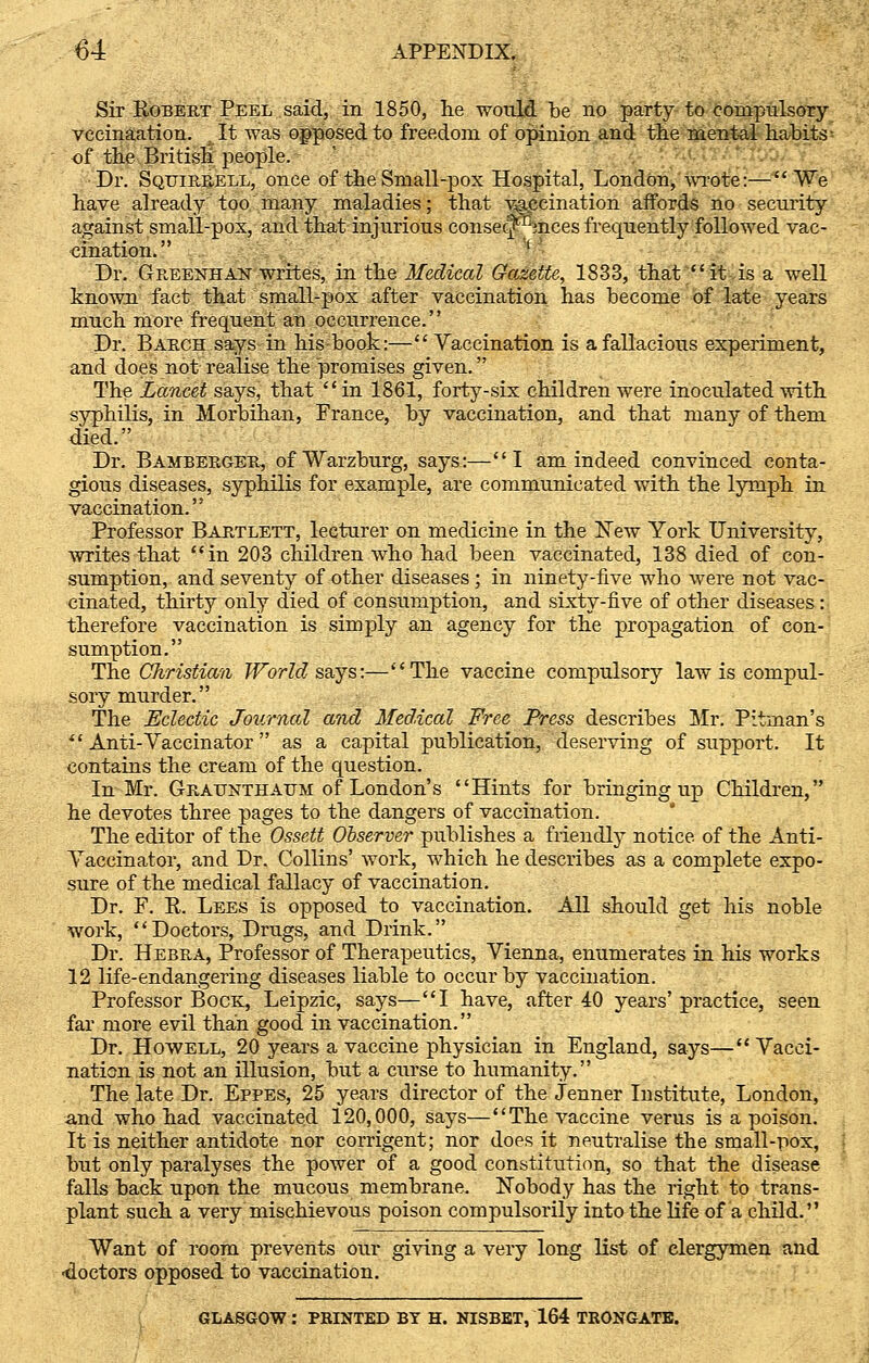 Sir Egbert Peel said, in 1850, he would be no party to compulsory vccinaation. It was opposed to freedom of opinion and the mental habits^ of the British people. Dr. Sqtjirrell, once of the Small-pox Hospital, London, wrote:—We have already too many maladies; that vaccination affords no security against small-pox, and that injurious consequences frequently followed vac- cination. ' Dr. Greenhan writes, in the Medical Gazette, 1833, that it is a well known fact that small-pox after vaccination has become of late years much more frequent an occurrence. Dr. Barch says in his book:— Vaccination is a fallacious experiment, and does not realise the promises given. The Lancet says, that  in 1861, forty-six children were inoculated with syphilis, in Morbihan, France, by vaccination, and that many of them died. Dr. Bamberger, ofWarzburg, says:—I am indeed convinced conta- gious diseases, syphilis for example, are communicated with the lymph in vaccination. Professor Bartlett, lecturer on medicine in the ISTew York University, writes that in 203 children who had been vaccinated, 138 died of con- sumption, and seventy of other diseases ; in ninety-five who were not vac- cinated, thirty only died of consumption, and sixty-five of other diseases: therefore vaccination is simply an agency for the propagation of con- sumption. The, Christian World says:—The vaccine compulsory law is compul- sory murder. The Eclectic Journal and Medical Free Press describes Mr. Pitman's  Anti-Vaccinator  as a capital publication, deserving of support. It contains the cream of the question. In Mr. Graunthaum of London's Hints for bringing up Children, he devotes three pages to the dangers of vaccination. The editor of the Ossett Observer publishes a friendly notice, of the Anti- Vaccinator, and Dr. Collins' work, which he describes as a complete expo- sure of the medical fallacy of vaccination. Dr. F. E. Lees is opposed to vaccination. All should get his noble work, *' Doctors, Drugs, and Drink. Dr. Hebra, Professor of Therapeutics, Vienna, enumerates in his works 12 life-endangering diseases liable to occur by vaccination. Professor Bock, Leipzic, says—I have, after 40 years' practice, seen far more evil than good in vaccination. Dr. Howell, 20 years a vaccine physician in England, says—Vacci- nation is not an illusion, but a curse to humanity. The late Dr. Eppes, 25 years director of the Jenner Institute, London, and who had vaccinated 120,000, says—The vaccine verus is a poison. It is neither antidote nor corrigent; nor does it neutralise the small-pox, but only paralyses the power of a good constitution, so that the disease falls back upon the mucous membrane. Nobody has the right to trans- plant such a very mischievous poison compulsorily into the life of a child. Want of room prevents our giving a very long list of clergymen and ■doctors opposed to vaccination. GLASGOW: PRINTED BY H. NISBET, 164 TRONGATE.