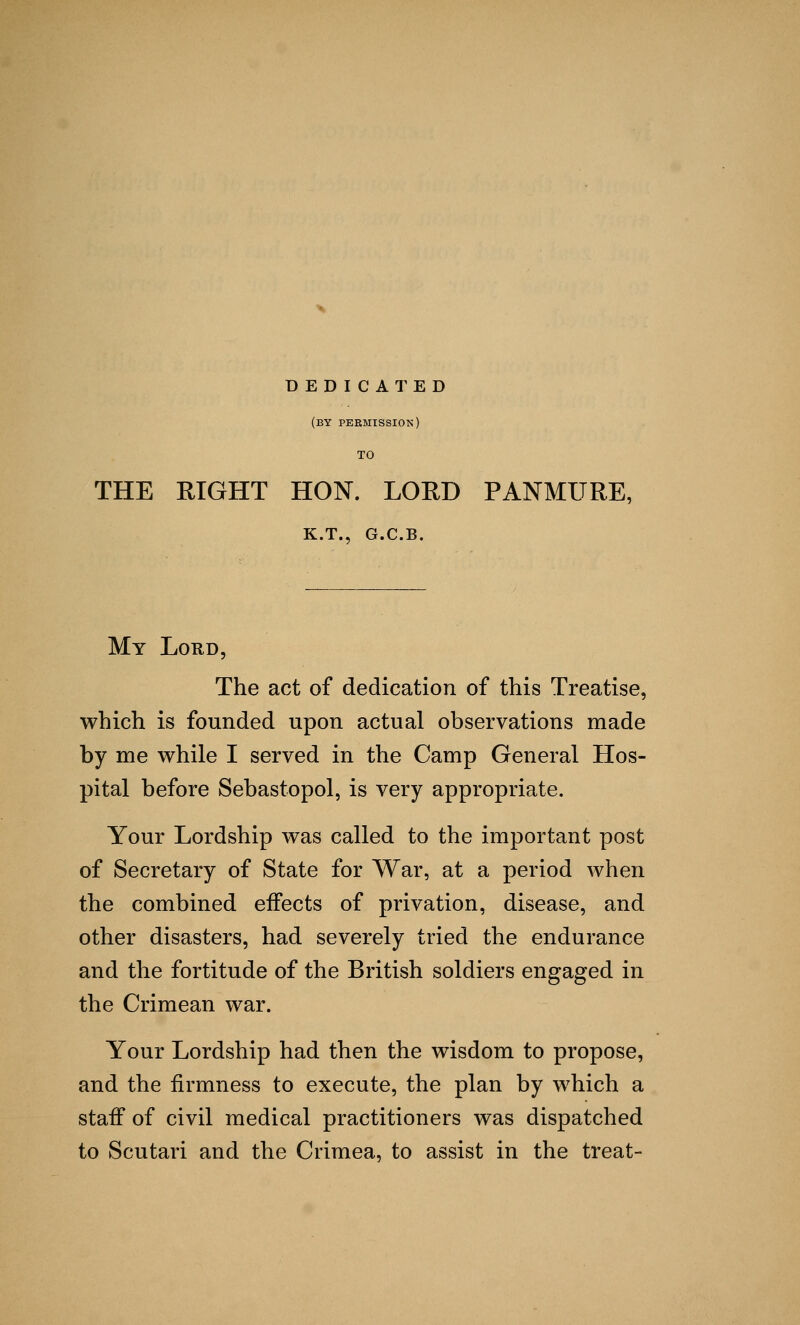 DEDICATED (by permission) TO THE RIGHT HON. LORD PANMURE, K.T., G.C.B. My Lord, The act of dedication of this Treatise, which is founded upon actual observations made by me while I served in the Camp General Hos- pital before Sebastopol, is very appropriate. Your Lordship was called to the important post of Secretary of State for War, at a period when the combined effects of privation, disease, and other disasters, had severely tried the endurance and the fortitude of the British soldiers engaged in the Crimean war. Your Lordship had then the wisdom to propose, and the firmness to execute, the plan by which a staff of civil medical practitioners was dispatched to Scutari and the Crimea, to assist in the treat-