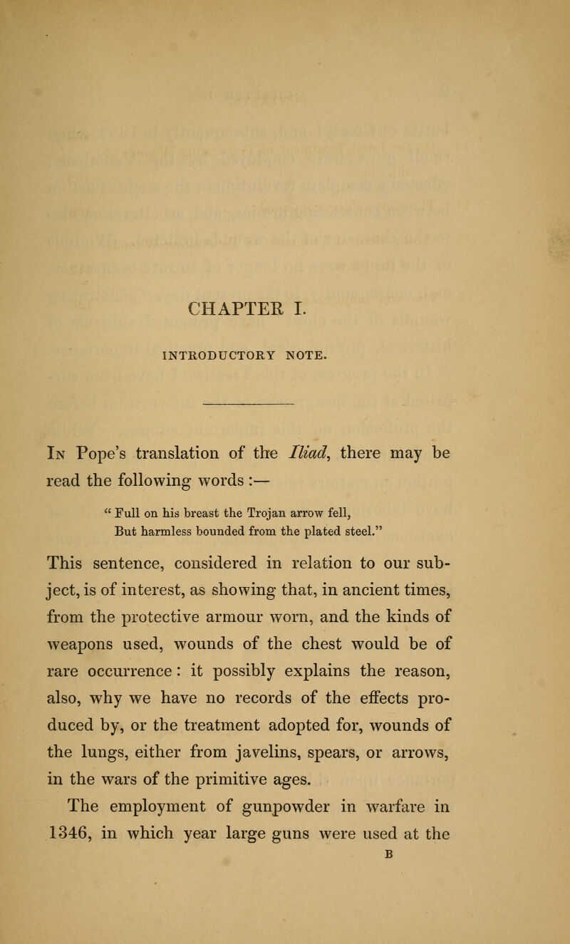 CHAPTER I. INTRODUCTORY NOTE. In Pope's translation of the Iliad, there may be read the following words :—  Full on his breast the Trojan arrow fell, But harmless bounded from the plated steel. This sentence, considered in relation to our sub- ject, is of interest, as showing that, in ancient times, from the protective armour worn, and the kinds of weapons used, wounds of the chest would be of rare occurrence: it possibly explains the reason, also, why we have no records of the effects pro- duced by, or the treatment adopted for, wounds of the lungs, either from javelins, spears, or arrows, in the wars of the primitive ages. The employment of gunpowder in warfare in 1346, in which year large guns were used at the