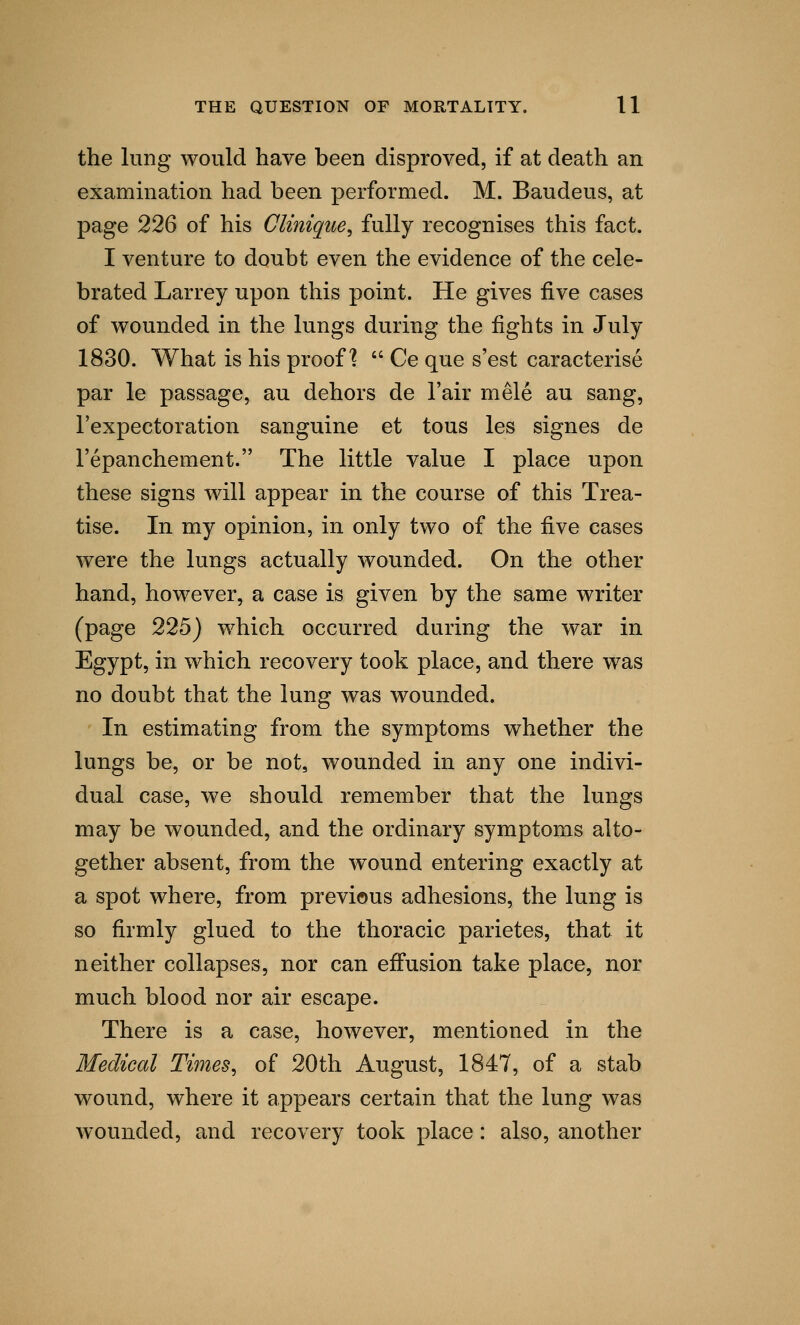 the lung would have been disproved, if at death an examination had been performed. M. Baudeus, at page 226 of his Clinique, fully recognises this fact. I venture to doubt even the evidence of the cele- brated Larrey upon this point. He gives five cases of wounded in the lungs during the fights in July 1830. What is his proof?  Ce que s'est caracterise par le passage, au dehors de l'air mele au sang, l'expectoration sanguine et tous les signes de l'epanchement. The little value I place upon these signs will appear in the course of this Trea- tise. In my opinion, in only two of the five cases were the lungs actually wounded. On the other hand, however, a case is given by the same writer (page 225) which occurred during the war in Egypt, in which recovery took place, and there was no doubt that the lung was wounded. In estimating from the symptoms whether the lungs be, or be not, wounded in any one indivi- dual case, we should remember that the lungs may be wounded, and the ordinary symptoms alto- gether absent, from the wound entering exactly at a spot where, from previous adhesions, the lung is so firmly glued to the thoracic parietes, that it neither collapses, nor can effusion take place, nor much blood nor air escape. There is a case, however, mentioned in the Medical Times, of 20th August, 1847, of a stab wound, where it appears certain that the lung was wounded, and recovery took place: also, another