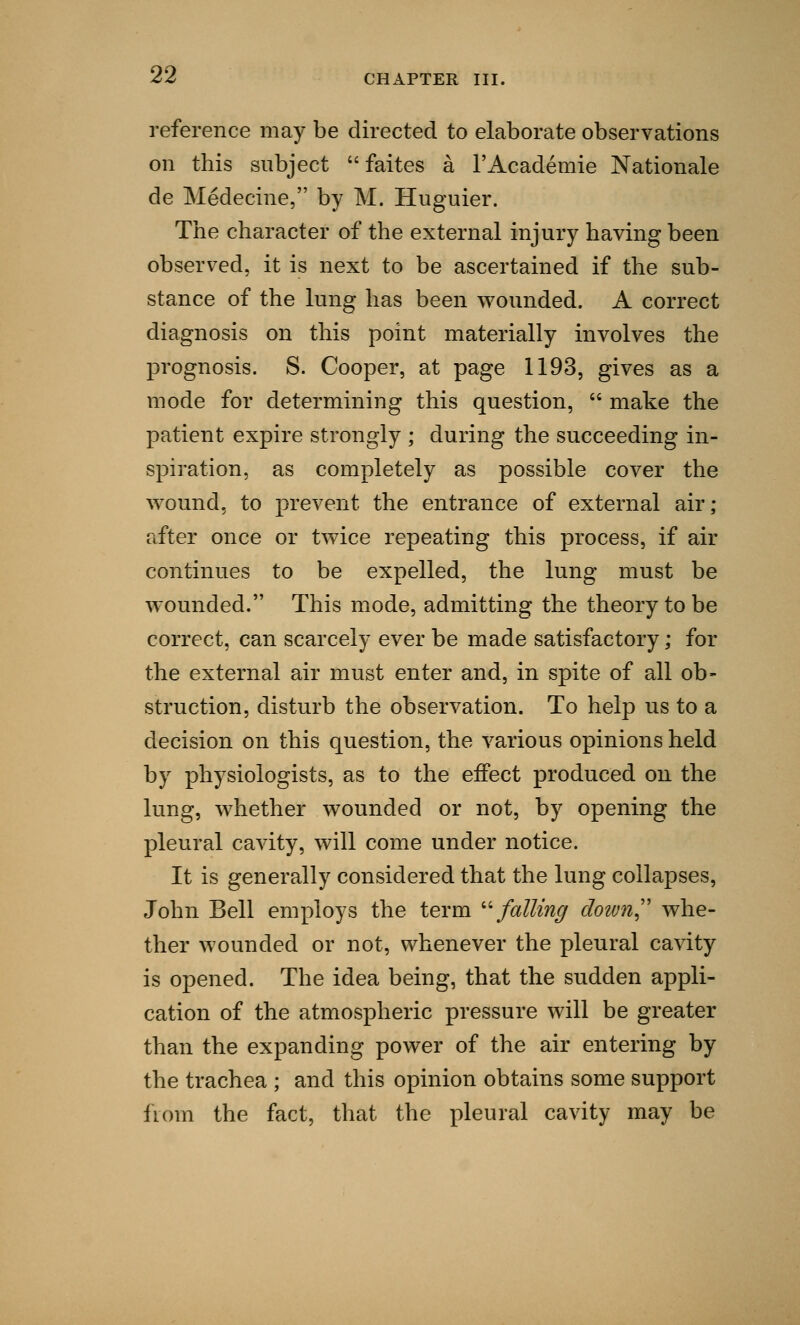 reference may be directed to elaborate observations on this subject  faites a l'Academie Rationale de Medecine, by M. Huguier. The character of the external injury having been observed, it is next to be ascertained if the sub- stance of the lung has been wounded. A correct diagnosis on this point materially involves the prognosis. S. Cooper, at page 1193, gives as a mode for determining this question,  make the patient expire strongly ; during the succeeding in- spiration, as completely as possible cover the wound, to prevent the entrance of external air; after once or twice repeating this process, if air continues to be expelled, the lung must be wounded. This mode, admitting the theory to be correct, can scarcely ever be made satisfactory; for the external air must enter and, in spite of all ob- struction, disturb the observation. To help us to a decision on this question, the various opinions held by physiologists, as to the effect produced on the lung, whether wounded or not, by opening the pleural cavity, will come under notice. It is generally considered that the lung collapses, John Bell employs the term falling doivn whe- ther wounded or not, whenever the pleural cavity is opened. The idea being, that the sudden appli- cation of the atmospheric pressure will be greater than the expanding power of the air entering by the trachea ; and this opinion obtains some support from the fact, that the pleural cavity may be