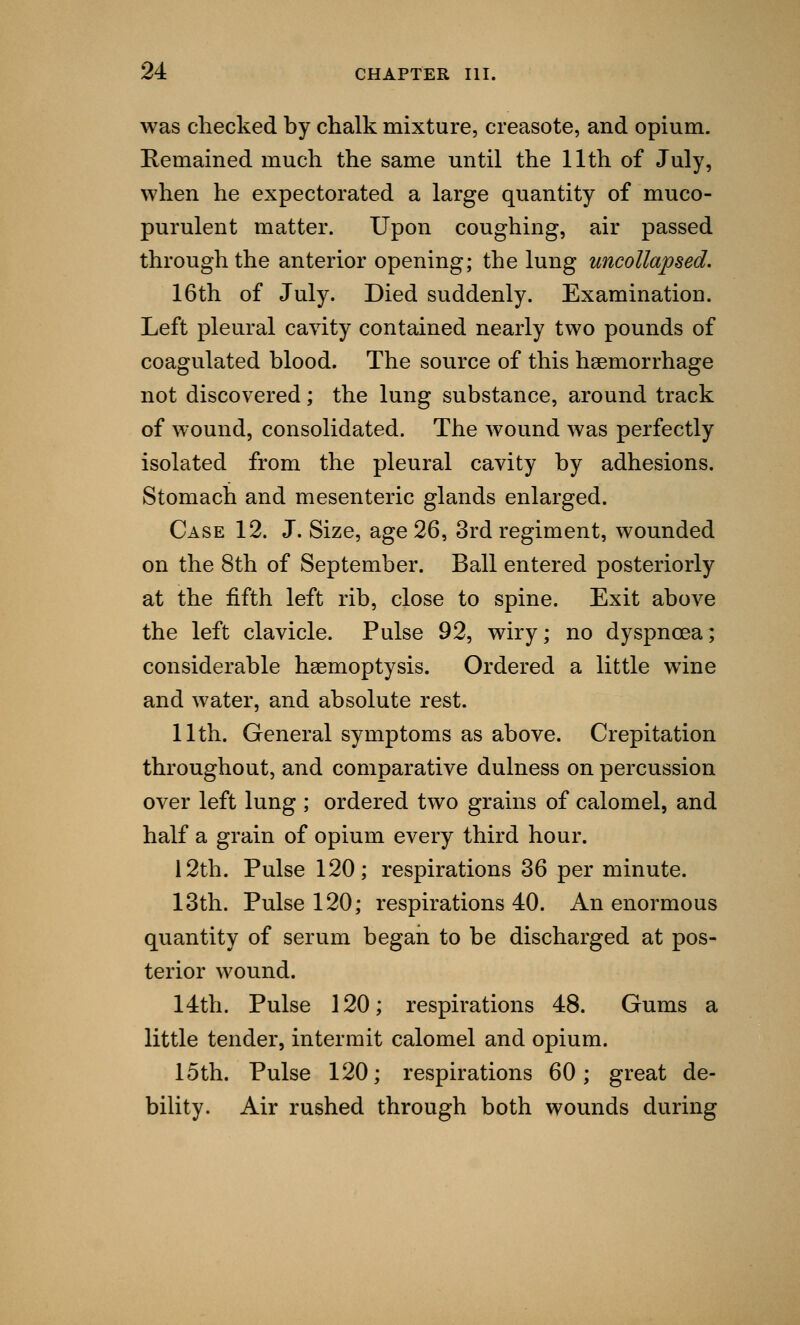 was checked by chalk mixture, creasote, and opium. Remained much the same until the 11th of July, when he expectorated a large quantity of muco- purulent matter. Upon coughing, air passed through the anterior opening; the lung uncollapsed. 16th of July. Died suddenly. Examination. Left pleural cavity contained nearly two pounds of coagulated blood. The source of this haemorrhage not discovered; the lung substance, around track of wound, consolidated. The wound was perfectly isolated from the pleural cavity by adhesions. Stomach and mesenteric glands enlarged. Case 12. J. Size, age 26, 3rd regiment, wounded on the 8th of September. Ball entered posteriorly at the fifth left rib, close to spine. Exit above the left clavicle. Pulse 92, wiry; no dyspnoea; considerable haemoptysis. Ordered a little wine and water, and absolute rest. 11th. General symptoms as above. Crepitation throughout, and comparative dulness on percussion over left lung ; ordered two grains of calomel, and half a grain of opium every third hour. 12th. Pulse 120; respirations 36 per minute. 13th. Pulse 120; respirations 40. An enormous quantity of serum began to be discharged at pos- terior wound. 14th. Pulse 120; respirations 48. Gums a little tender, intermit calomel and opium. 15th. Pulse 120; respirations 60; great de- bility. Air rushed through both wounds during