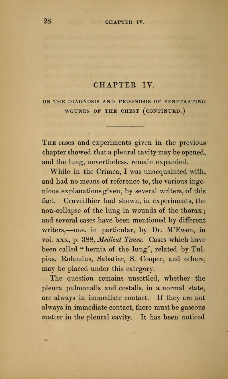 CHAPTER IV. ON THE DIAGNOSIS AND PROGNOSIS OF PENETRATING WOUNDS OF THE CHEST (CONTINUED.) The cases and experiments given in the previous chapter showed that a pleural cavity may be opened, and the lung, nevertheless, remain expanded. While in the Crimea, I was unacquainted with, and had no means of reference to, the various inge- nious explanations given, by several writers, of this fact. Cruveilhier had shown, in experiments, the non-collapse of the lung in wounds of the thorax; and several cases have been mentioned by different writers,—one, in particular, by Dr. M'Ewen, in vol. xxx, p. 388, Medical Times. Cases which have been called  hernia of the lung, related by Tul- pius, Rolandus, Sabatier, S. Cooper, and others, may be placed under this category. The question remains unsettled, whether the pleura pulmonalis and costalis, in a normal state, are always in immediate contact. If they are not always in immediate contact, there must be gaseous matter in the pleural cavity. It has been noticed