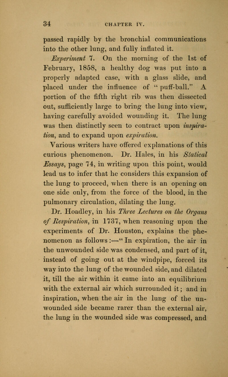 passed rapidly by the bronchial communications into the other lung, and fully inflated it. Experiment 7. On the morning of the 1st of February, 1858, a healthy dog was put into a properly adapted case, with a glass slide, and placed under the influence of  puff-ball. A portion of the fifth right rib was then dissected out, sufficiently large to bring the lung into Tiew, having carefully avoided wounding it. The lung was then distinctly seen to contract upon inspira- tion, and to expand upon expiration. Various writers have offered explanations of this curious phenomenon. Dr. PI ales, in his Statical Essays, page 74, in writing upon this point, would lead us to infer that he considers this expansion of the lung to proceed, when there is an opening on one side only, from the force of the blood, in the pulmonary circulation, dilating the lung. Dr. Hoadley, in his Three Lectures on the Organs of Respiration, in 1737, when reasoning upon the experiments of Dr. Houston, explains the phe- nomenon as follows :— In expiration, the air in the unwounded side was condensed, and part of it, instead of going out at the windpipe, forced its way into the lung of the wounded side, and dilated it, till the air within it came into an equilibrium with the external air which surrounded it; and in inspiration, when the air in the lung of the un- wounded side became rarer than the external air, the lung in the wounded side was compressed, and