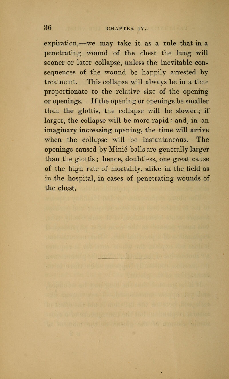 expiration,—we may take it as a rule that in a penetrating wound of the chest the lung will sooner or later collapse, unless the inevitable con- sequences of the wound be happily arrested by treatment. This collapse will always be in a time proportionate to the relative size of the opening or openings. If the opening or openings be smaller than the glottis, the collapse will be slower; if larger, the collapse will be more rapid: and, in an imaginary increasing opening, the time will arrive when the collapse will be instantaneous. The openings caused by Minie balls are generally larger than the glottis; hence, doubtless, one great cause of the high rate of mortality, alike in the field as in the hospital, in cases of penetrating wounds of the chest.