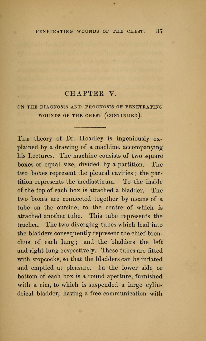 CHAPTER V. ON THE DIAGNOSIS AND PROGNOSIS OF PENETRATING WOUNDS OF THE CHEST (CONTINUED). The theory of Dr. Hoadley is ingeniously ex- plained by a drawing of a machine, accompanying his Lectures. The machine consists of two square boxes of equal size, divided by a partition. The two boxes represent the pleural cavities; the par- tition represents the mediastinum. To the inside of the top of each box is attached a bladder. The two boxes are connected together by means of a tube on the outside, to the centre of which is attached another tube. This tube represents the trachea. The two diverging tubes which lead into the bladders consequently represent the chief bron- chus of each lung; and the bladders the left and right lung respectively. These tubes are fitted with stopcocks, so that the bladders can be inflated and emptied at pleasure. In the lower side or bottom of each box is a round aperture, furnished with a rim, to which is suspended a large cylin- drical bladder, having a free communication with