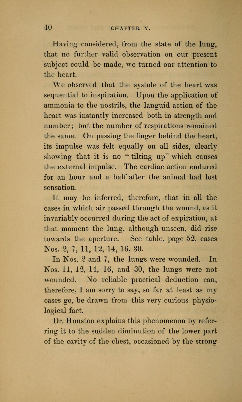 Having considered, from the state of the lung, that no further valid observation on our present subject could be made, we turned our attention to the heart. We observed that the systole of the heart was sequential to inspiration. Upon the application of ammonia to the nostrils, the languid action of the heart was instantly increased both in strength and number ; but the number of respirations remained the same. On passing the finger behind the heart, its impulse was felt equally on all sides, clearly showing that it is no  tilting up which causes the external impulse. The cardiac action endured for an hour and a half after the animal had lost sensation. It may be inferred, therefore, that in all the cases in which air passed through the wound, as it invariably occurred during the act of expiration, at that moment the lung, although unseen, did rise towards the aperture. See table, page 52, cases Nos. 2, 7, 11, 12, 14, 16, 30. In Nos. 2 and 7, the lungs were wounded. In Nos. 11, 12, 14, 16, and 30, the lungs were not wounded. No reliable practical deduction can, therefore, I am sorry to say, so far at least as my cases go, be drawn from this very curious physio- logical fact. Dr. Houston explains this phenomenon by refer- ring it to the sudden diminution of the lower part of the cavity of the chest, occasioned by the strong