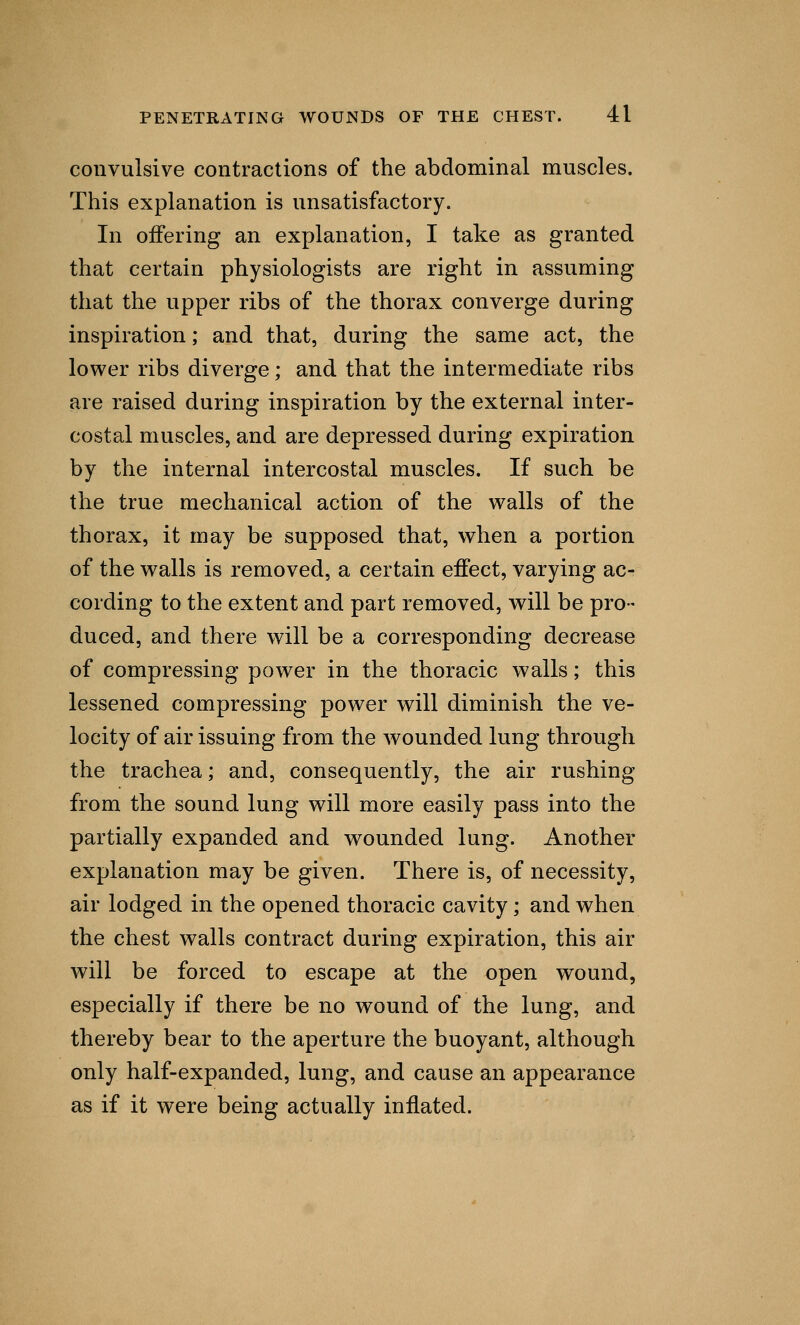 convulsive contractions of the abdominal muscles. This explanation is unsatisfactory. In offering an explanation, I take as granted that certain physiologists are right in assuming that the upper ribs of the thorax converge during inspiration; and that, during the same act, the lower ribs diverge; and that the intermediate ribs are raised during inspiration by the external inter- costal muscles, and are depressed during expiration by the internal intercostal muscles. If such be the true mechanical action of the walls of the thorax, it may be supposed that, when a portion of the walls is removed, a certain effect, varying ac- cording to the extent and part removed, will be pro- duced, and there will be a corresponding decrease of compressing power in the thoracic walls; this lessened compressing power will diminish the ve- locity of air issuing from the wounded lung through the trachea; and, consequently, the air rushing from the sound lung will more easily pass into the partially expanded and wounded lung. Another explanation may be given. There is, of necessity, air lodged in the opened thoracic cavity; and when the chest walls contract during expiration, this air will be forced to escape at the open wound, especially if there be no wound of the lung, and thereby bear to the aperture the buoyant, although only half-expanded, lung, and cause an appearance as if it were being actually inflated.