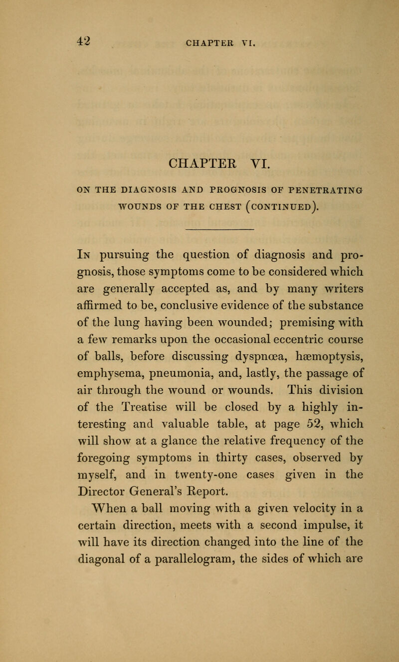 CHAPTER VI. ON THE DIAGNOSIS AND PROGNOSIS OF PENETRATING WOUNDS OF THE CHEST (CONTINUED). In pursuing the question of diagnosis and pro- gnosis, those symptoms come to be considered which are generally accepted as, and by many writers affirmed to be, conclusive evidence of the substance of the lung having been wounded; premising with a few remarks upon the occasional eccentric course of balls, before discussing dyspnoea, haemoptysis, emphysema, pneumonia, and, lastly, the passage of air through the wound or wounds. This division of the Treatise will be closed by a highly in- teresting and valuable table, at page 52, which will show at a glance the relative frequency of the foregoing symptoms in thirty cases, observed by myself, and in twenty-one cases given in the Director General's Report. When a ball moving with a given velocity in a certain direction, meets with a second impulse, it will have its direction changed into the line of the diagonal of a parallelogram, the sides of which are