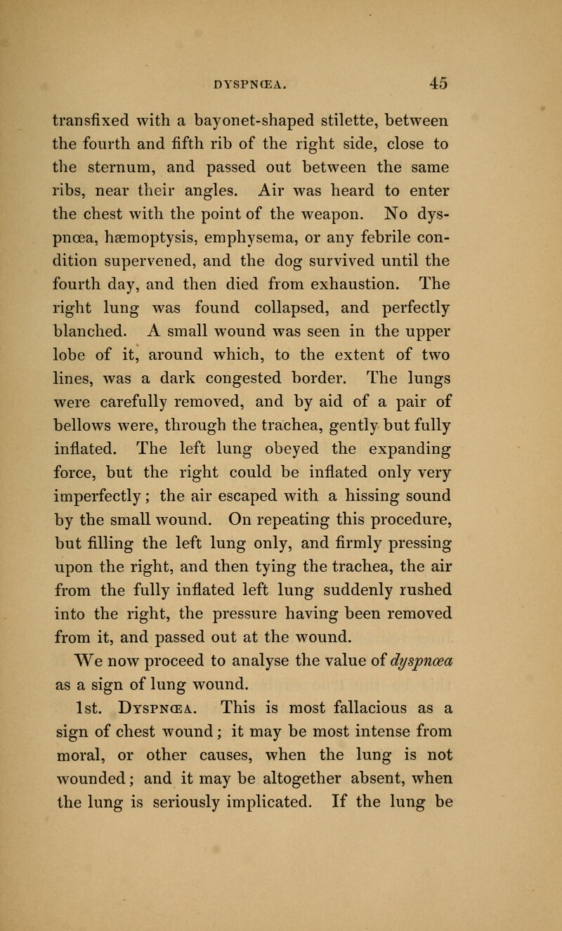 transfixed with a bayonet-shaped stilette, between the fourth and fifth rib of the right side, close to the sternum, and passed out between the same ribs, near their angles. Air was heard to enter the chest with the point of the weapon. No dys- pnoea, haemoptysis, emphysema, or any febrile con- dition supervened, and the dog survived until the fourth day, and then died from exhaustion. The right lung was found collapsed, and perfectly blanched. A small wound was seen in the upper lobe of it, around which, to the extent of two lines, was a dark congested border. The lungs were carefully removed, and by aid of a pair of bellows were, through the trachea, gently but fully inflated. The left lung obeyed the expanding force, but the right could be inflated only very imperfectly; the air escaped with a hissing sound by the small wound. On repeating this procedure, but filling the left lung only, and firmly pressing upon the right, and then tying the trachea, the air from the fully inflated left lung suddenly rushed into the right, the pressure having been removed from it, and passed out at the wound. We now proceed to analyse the value of dyspnoea as a sign of lung wound. 1st. Dyspnoea.. This is most fallacious as a sign of chest wound; it may be most intense from moral, or other causes, when the lung is not wounded; and it may be altogether absent, when the lung is seriously implicated. If the lung be