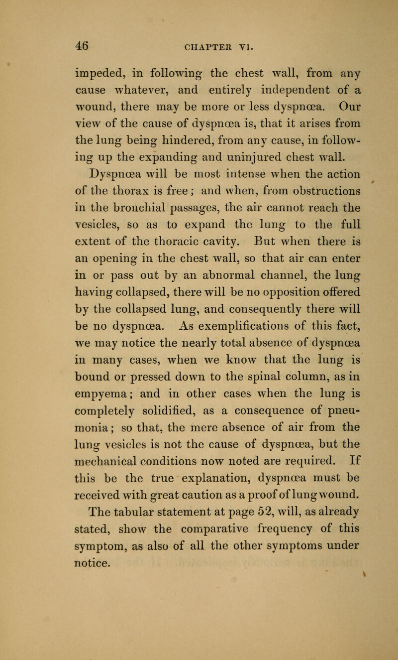 impeded, in following the chest wall, from any cause whatever, and entirely independent of a wound, there may be more or less dyspnoea. Our view of the cause of dyspnoea is, that it arises from the lung being hindered, from any cause, in follow- ing up the expanding and uninjured chest wall. Dyspnoea will be most intense when the action of the thorax is free; and when, from obstructions in the bronchial passages, the air cannot reach the vesicles, so as to expand the lung to the full extent of the thoracic cavity. But when there is an opening in the chest wall, so that air can enter in or pass out by an abnormal channel, the lung having collapsed, there will be no opposition offered by the collapsed lung, and consequently there will be no dyspnoea. As exemplifications of this fact, we may notice the nearly total absence of dyspnoea in many cases, when we know that the lung is bound or pressed down to the spinal column, as in empyema; and in other cases when the lung is completely solidified, as a consequence of pneu- monia ; so that, the mere absence of air from the lung vesicles is not the cause of dyspnoea, but the mechanical conditions now noted are required. If this be the true explanation, dyspnoea must be received with great caution as a proof of lung wound. The tabular statement at page 52, will, as already stated, show the comparative frequency of this symptom, as also of all the other symptoms under notice.