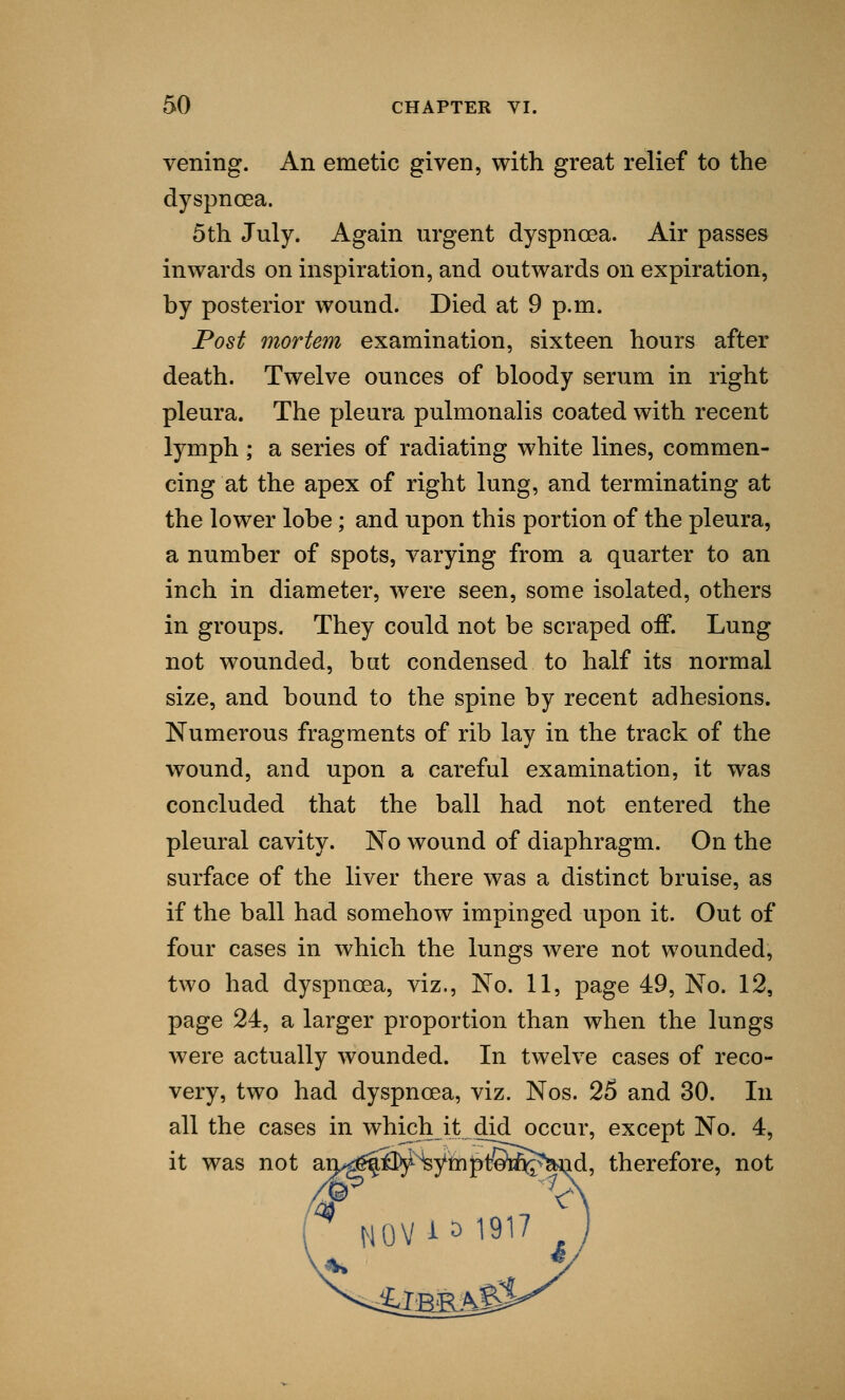 vening. An emetic given, with great relief to the dyspnoea. 5th July. Again urgent dyspnoea. Air passes inwards on inspiration, and outwards on expiration, by posterior wound. Died at 9 p.m. Post mortem examination, sixteen hours after death. Twelve ounces of bloody serum in right pleura. The pleura pulmonalis coated with recent lymph ; a series of radiating white lines, commen- cing at the apex of right lung, and terminating at the lower lobe; and upon this portion of the pleura, a number of spots, varying from a quarter to an inch in diameter, were seen, some isolated, others in groups. They could not be scraped off. Lung not wounded, but condensed to half its normal size, and bound to the spine by recent adhesions. Numerous fragments of rib lay in the track of the wound, and upon a careful examination, it was concluded that the ball had not entered the pleural cavity. No wound of diaphragm. On the surface of the liver there was a distinct bruise, as if the ball had somehow impinged upon it. Out of four cases in which the lungs were not wounded, two had dyspnoea, viz., No. 11, page 49, No. 12, page 24, a larger proportion than when the lungs were actually wounded. In twelve cases of reco- very, two had dyspnoea, viz. Nos. 25 and 30. In all the cases in which it did occur, except No. 4, therefore, not