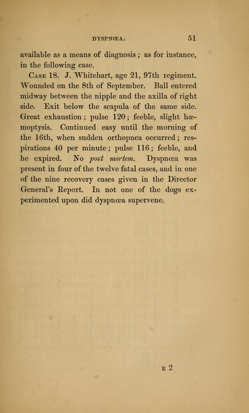 available as a means of diagnosis ; as for instance, in the following case. Case 18. J. Whitehart, age 21, 97th regiment. Wounded on the 8th of September. Ball entered midway between the nipple and the axilla of right side. Exit below the scapula of the same side. Great exhaustion; pulse 120; feeble, slight hae- moptysis. Continued easy until the morning of the 16th, when sudden orthopnea occurred; res- pirations 40 per minute; pulse 116; feeble, and he expired. No post mortem. Dyspnoea was present in four of the twelve fatal cases, and in one of the nine recovery cases given in the Director General's Report. In not one of the dogs ex- perimented upon did dyspnoea supervene. e 2