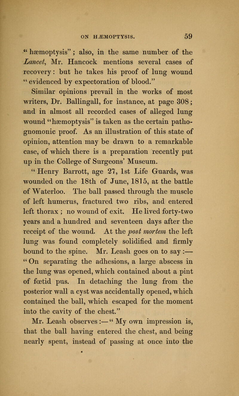 ■ haemoptysis ; also, in the same number of the Lancet, Mr. Hancock mentions several cases of recovery: but he takes his proof of lung wound  evidenced by expectoration of blood. Similar opinions prevail in the works of most writers, Dr. Ballingall, for instance, at page 308; and in almost all recorded cases of alleged lung wound haemoptysis is taken as the certain patho- gnomonic proof. As an illustration of this state of opinion, attention may be drawn to a remarkable case, of which there is a preparation recently put up in the College of Surgeons' Museum.  Henry Barrott, age 27, 1st Life Guards, was wounded on the 18th of June, 1815, at the battle of Waterloo. The ball passed through the muscle of left humerus, fractured two ribs, and entered left thorax ; no wound of exit. He lived forty-two years and a hundred and seventeen days after the receipt of the wound. At the post mortem the left lung was found completely solidified and firmly bound to the spine. Mr. Leash goes on to say:—  On separating the adhesions, a large abscess in the lung was opened, which contained about a pint of foetid pus. In detaching the lung from the posterior wall a cyst was accidentally opened, which contained the ball, which escaped for the moment into the cavity of the chest. Mr. Leash observes:—My own impression is, that the ball having entered the chest, and being nearly spent, instead of passing at once into the