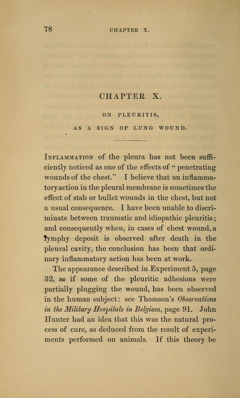 CHAPTER X. ON PLEURITIS, AS A SIGN OF LUNG WOUND. Inflammation of the pleura has not been suffi- ciently noticed as one of the effects of  penetrating wounds of the chest. I believe that an inflamma- tory action in the pleural membrane is sometimes the effect of stab or bullet wounds in the chest, but not a usual consequence. I have been unable to discri- minate between traumatic and idiopathic pleuritis ; and consequently when, in cases of chest wound, a rymphy deposit is observed after death in the pleural cavity, the conclusion has been that ordi- nary inflammatory action has been at work. The appearance described in Experiment 5, page 32, as if some of the pleuritic adhesions were partially plugging the wound, has been observed in the human subject: see Thomson's Observations in the Military Hospitals in Belgium, page 91. John Hunter had an idea that this was the natural pro- cess of cure, as deduced from the result of experi- ments performed on animals. If this theory be