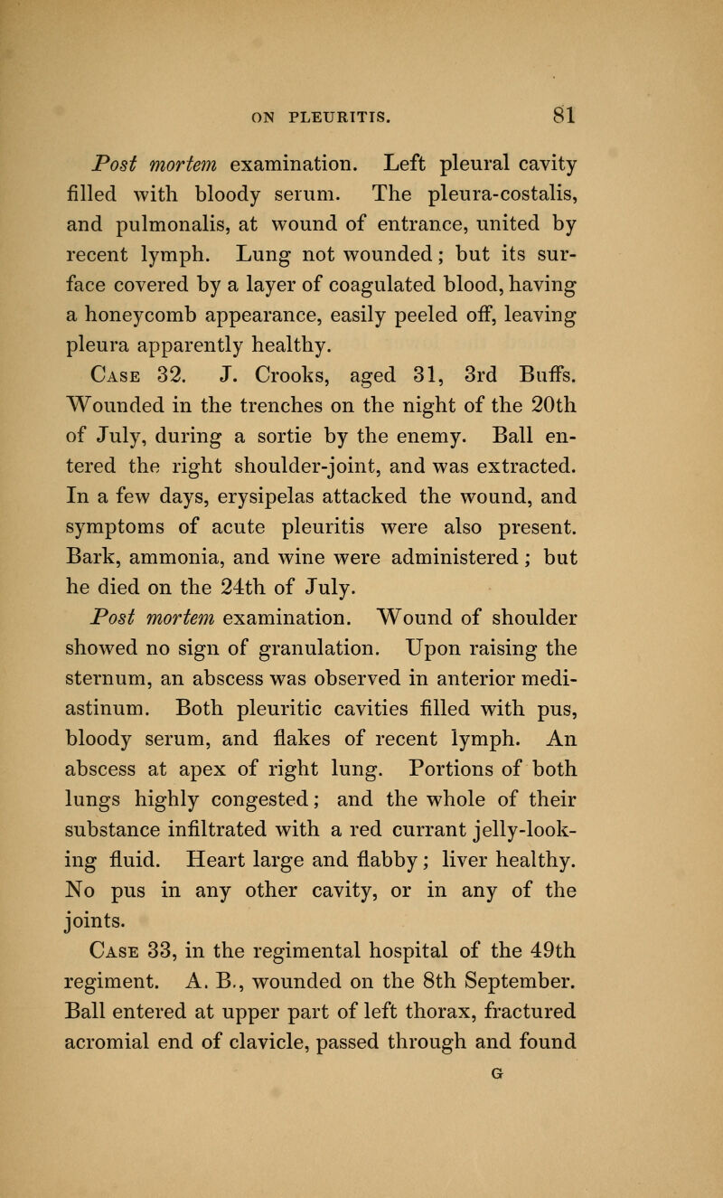 Post mortem examination. Left pleural cavity filled with bloody serum. The pleura-costalis, and pulmonalis, at wound of entrance, united by recent lymph. Lung not wounded; but its sur- face covered by a layer of coagulated blood, having a honeycomb appearance, easily peeled off, leaving pleura apparently healthy. Case 32. J. Crooks, aged 31, 3rd Buffs. Wounded in the trenches on the night of the 20th of July, during a sortie by the enemy. Ball en- tered the right shoulder-joint, and was extracted. In a few days, erysipelas attacked the wound, and symptoms of acute pleuritis were also present. Bark, ammonia, and wine were administered; but he died on the 24th of July. Post mortem examination. Wound of shoulder showed no sign of granulation. Upon raising the sternum, an abscess was observed in anterior medi- astinum. Both pleuritic cavities filled with pus, bloody serum, and flakes of recent lymph. An abscess at apex of right lung. Portions of both lungs highly congested; and the whole of their substance infiltrated with a red currant jelly-look- ing fluid. Heart large and flabby; liver healthy. No pus in any other cavity, or in any of the joints. Case 33, in the regimental hospital of the 49th regiment. A. B., wounded on the 8th September. Ball entered at upper part of left thorax, fractured acromial end of clavicle, passed through and found G