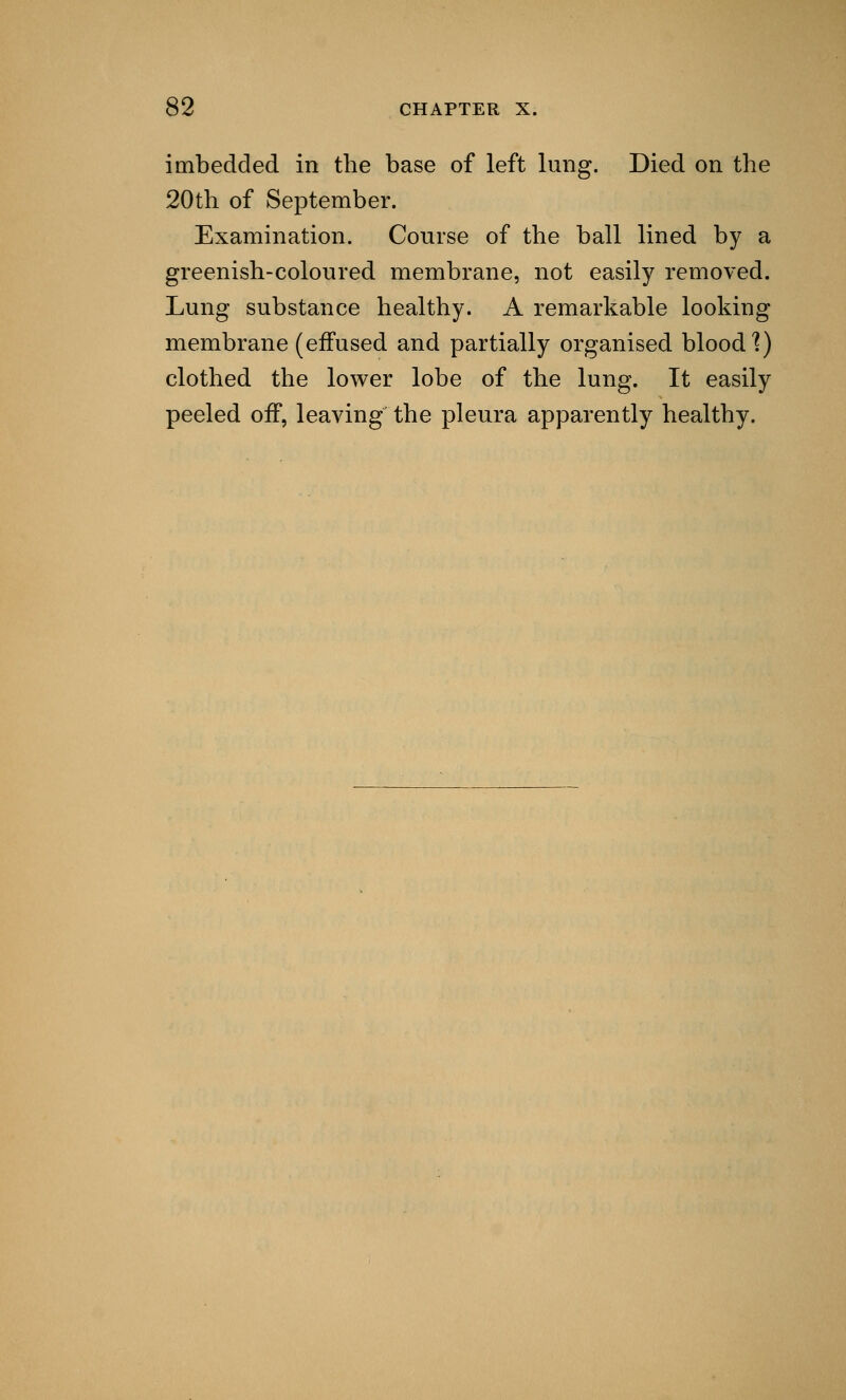 imbedded in the base of left lung. Died on the 20th of September. Examination. Course of the ball lined by a greenish-coloured membrane, not easily removed. Lung substance healthy. A remarkable looking membrane (effused and partially organised blood'?) clothed the lower lobe of the lung. It easily peeled off, leaving the pleura apparently healthy.