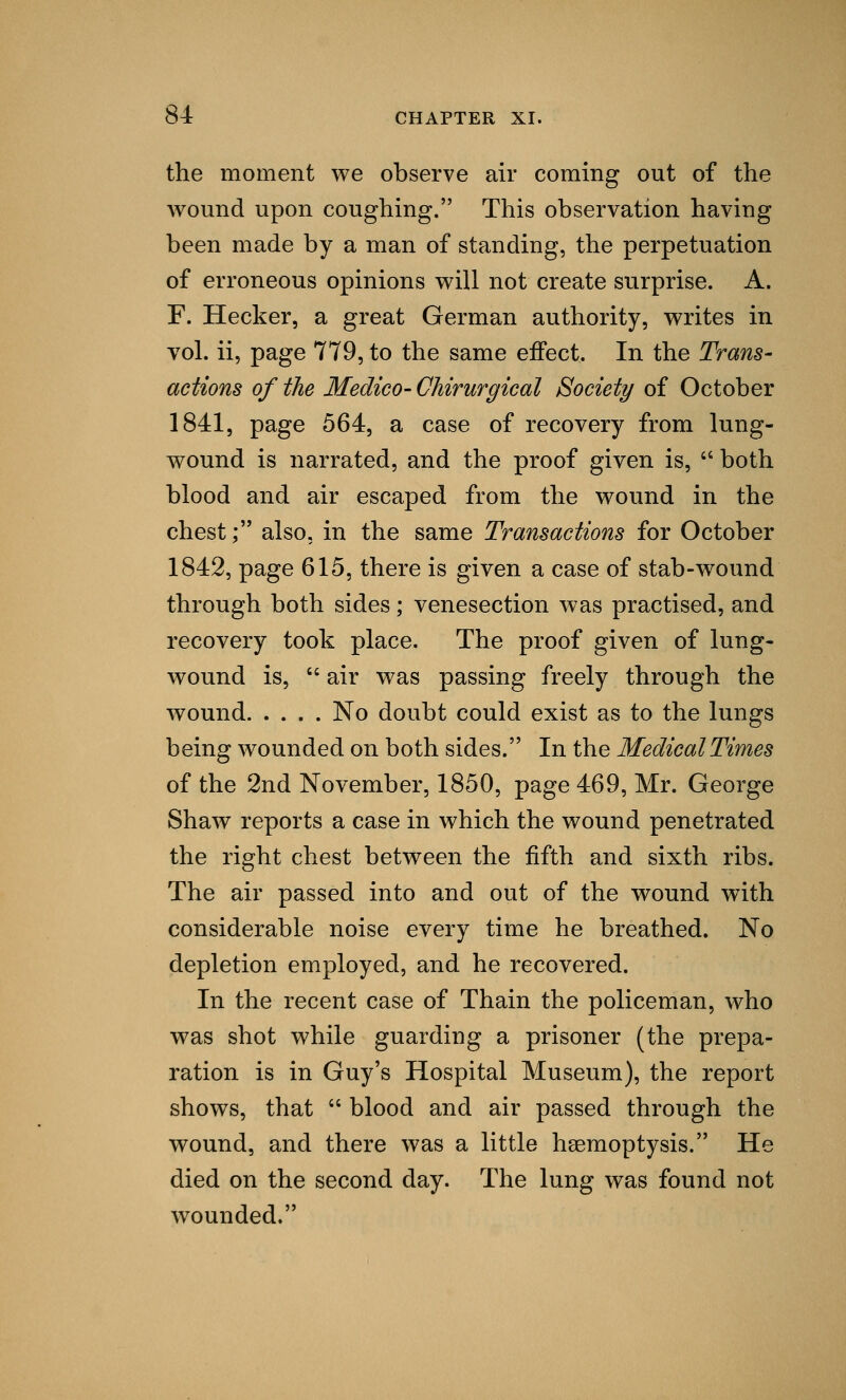 the moment we observe air coming out of the wound upon coughing. This observation having been made by a man of standing, the perpetuation of erroneous opinions will not create surprise. A. F. Hecker, a great German authority, writes in vol. ii, page 779, to the same effect. In the Trans- actions of the Medico- Chirurgical Society of October 1841, page 564, a case of recovery from lung- wound is narrated, and the proof given is,  both blood and air escaped from the wound in the chest; also, in the same Transactions for October 1842, page 615, there is given a case of stab-wound through both sides; venesection was practised, and recovery took place. The proof given of lung- wound is,  air was passing freely through the wound No doubt could exist as to the lungs being wounded on both sides. In the Medical Times of the 2nd November, 1850, page 469, Mr. George Shaw reports a case in which the wound penetrated the right chest between the fifth and sixth ribs. The air passed into and out of the wound with considerable noise every time he breathed. No depletion employed, and he recovered. In the recent case of Thain the policeman, who was shot while guarding a prisoner (the prepa- ration is in Guy's Hospital Museum), the report shows, that  blood and air passed through the wound, and there was a little haemoptysis. He died on the second day. The lung was found not wounded.