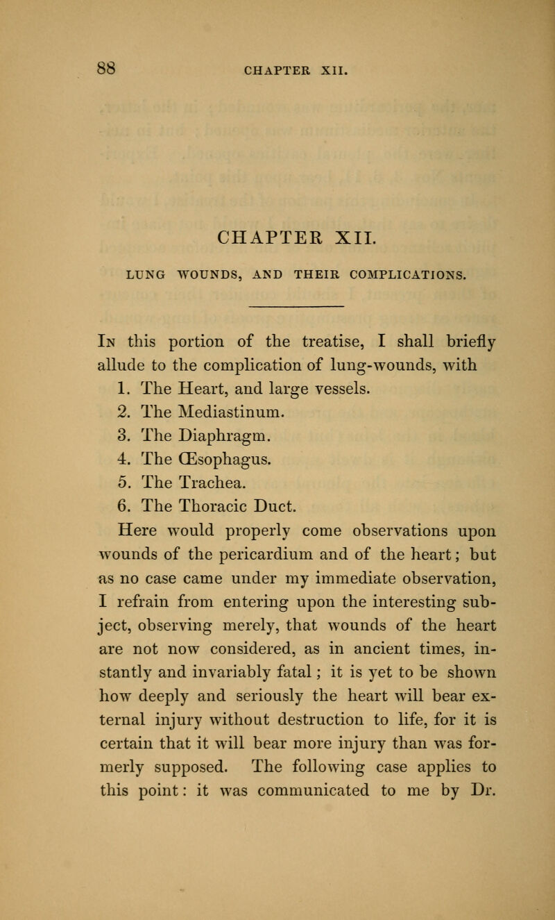 CHAPTER XII. LUNG WOUNDS, AND THEIR COMPLICATIONS. In this portion of the treatise, I shall briefly allude to the complication of lung-wounds, with 1. The Heart, and large vessels. 2. The Mediastinum. 3. The Diaphragm. 4. The (Esophagus. 5. The Trachea. 6. The Thoracic Duct. Here would properly come observations upon wounds of the pericardium and of the heart; but as no case came under my immediate observation, I refrain from entering upon the interesting sub- ject, observing merely, that wounds of the heart are not now considered, as in ancient times, in- stantly and invariably fatal; it is yet to be shown how deeply and seriously the heart will bear ex- ternal injury without destruction to life, for it is certain that it will bear more injury than was for- merly supposed. The following case applies to this point: it was communicated to me by Dr.