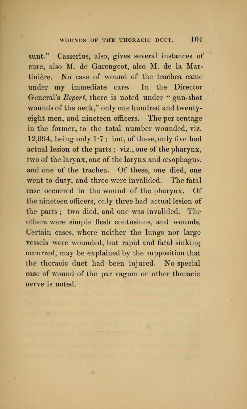 sunt. Casserius, also, gives several instances of cure, also M. de Garengeot, also M. de la Mar- tiniere. No case of wound of the trachea came under my immediate care. In the Director General's Report, there is noted under  gun-shot wounds of the neck, only one hundred and twenty- eight men, and nineteen officers. The per centage in the former, to the total number wounded, viz. 12,094, being only 1*7 ; but, of these, only five had actual lesion of the parts ; viz., one of the pharynx, two of the larynx, one of the larynx and oesophagus, and one of the trachea. Of these, one died, one went to duty, and three were invalided. The fatal case occurred in the wound of the pharynx. Of the nineteen officers, only three had actual lesion of the parts ; two died, and one was invalided. The others were simple flesh contusions, and wounds. Certain cases, where neither the lungs nor large vessels were wounded, but rapid and fatal sinking occurred, may be explained by the supposition that the thoracic duct had been injured. No special case of wound of the par vagum or other thoracic nerve is noted.