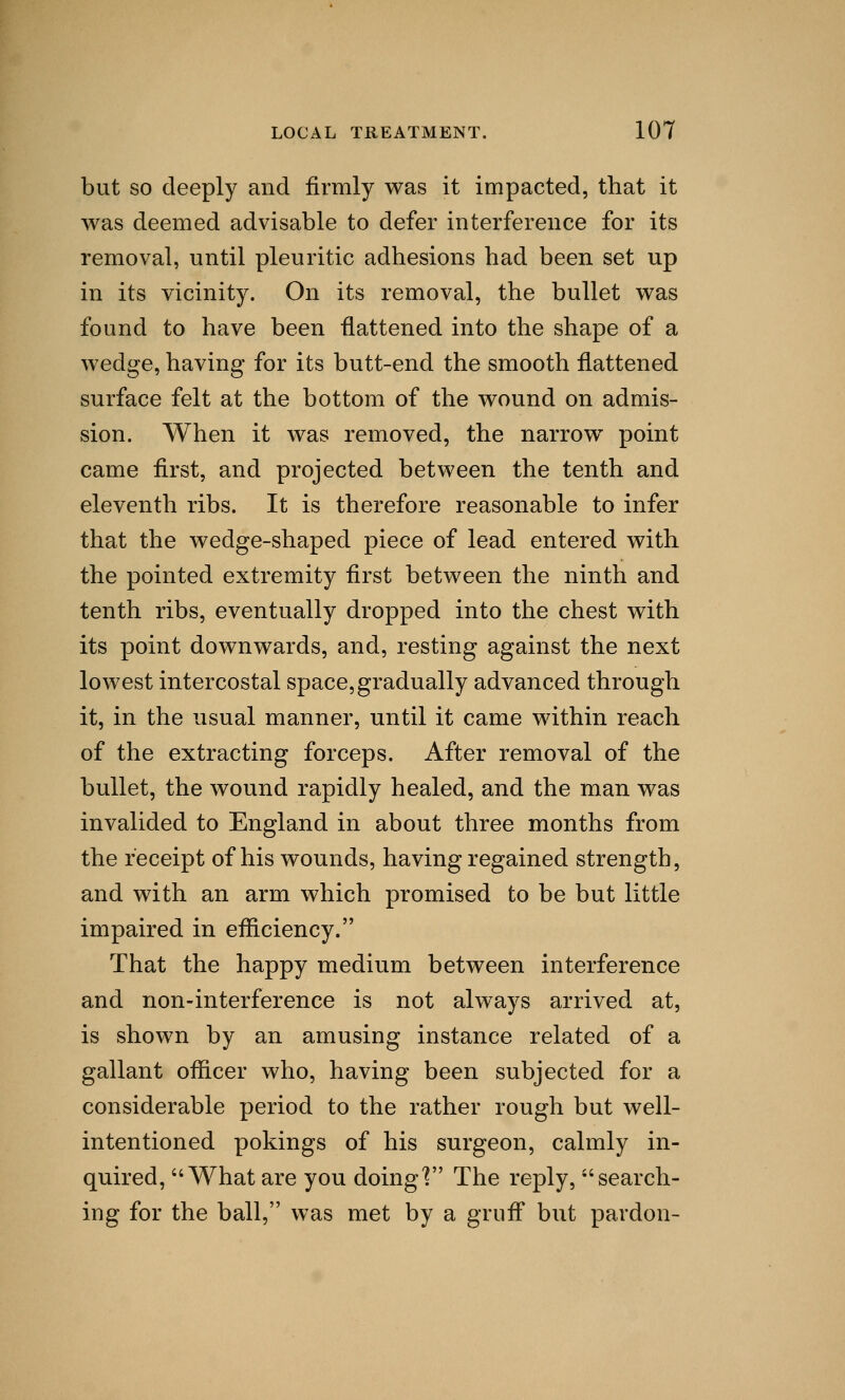 but so deeply and firmly was it impacted, that it was deemed advisable to defer interference for its removal, until pleuritic adhesions had been set up in its vicinity. On its removal, the bullet was found to have been -flattened into the shape of a wedge, having for its butt-end the smooth flattened surface felt at the bottom of the wound on admis- sion. When it was removed, the narrow point came first, and projected between the tenth and eleventh ribs. It is therefore reasonable to infer that the wedge-shaped piece of lead entered with the pointed extremity first between the ninth and tenth ribs, eventually dropped into the chest with its point downwards, and, resting against the next lowest intercostal space, gradually advanced through it, in the usual manner, until it came within reach of the extracting forceps. After removal of the bullet, the wound rapidly healed, and the man was invalided to England in about three months from the receipt of his wounds, having regained strength, and with an arm which promised to be but little impaired in efficiency. That the happy medium between interference and non-interference is not always arrived at, is shown by an amusing instance related of a gallant officer who, having been subjected for a considerable period to the rather rough but well- intentioned pokings of his surgeon, calmly in- quired, What are you doing] The reply, search- ing for the ball, was met by a gruff but pardon-