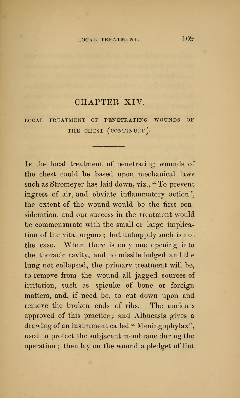 CHAPTER XIV. LOCAL TREATMENT OF PENETRATING WOUNDS OF THE CHEST (CONTINUED). If the local treatment of penetrating wounds of the chest could be based upon mechanical laws such as Stromeyer has laid down, viz.,4< To prevent ingress of air, and obviate inflammatory action, the extent of the wound would be the first con- sideration, and our success in the treatment would be commensurate with the small or large implica- tion of the vital organs; but unhappily such is not the case. When there is only one opening into the thoracic cavity, and no missile lodged and the lung not collapsed, the primary treatment will be, to remove from the wound all jagged sources of irritation, such as spiculoe of bone or foreign matters, and, if need be, to cut down upon and remove the broken ends of ribs. The ancients approved of this practice ; and Albucasis gives a drawing of an instrument called  Meningophylax, used to protect the subjacent membrane during the operation ; then lay on the wound a pledget of lint