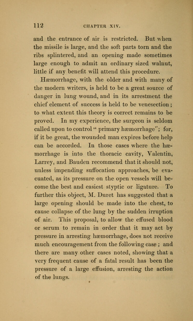 and the entrance of air is restricted. But when the missile is large, and the soft parts torn and the ribs splintered, and an opening made sometimes large enough to admit an ordinary sized walnut, little if any benefit will attend this procedure. Haemorrhage, with the older and with many of the modern writers, is held to be a great source of danger in lung wound, and in its arrestment the chief element of success is held to be venesection; to what extent this theory is correct remains to be proved. In my experience, the surgeon is seldom called upon to control  primary haemorrhage; for, if it be great, the wounded man expires before help can be accorded. In those cases where the hae- morrhage is into the thoracic cavity, Valentin, Larrey, and Bauden recommend that it should not, unless impending suffocation approaches, be eva- cuated, as its pressure on the open vessels will be- come the best and easiest styptic or ligature. To further this object, M. Duret has suggested that a large opening should be made into the chest, to cause collapse of the lung by the sudden irruption of air. This proposal, to allow the effused blood or serum to remain in order that it may act by pressure in arresting haemorrhage, does not receive much encouragement from the following case ; and there are many other cases noted, showing that a very frequent cause of a fatal result has been the pressure of a large effusion, arresting the action of the lungs.